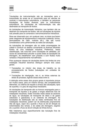 Espírito Santo
_________________________________________________________________________________________________
__
_________________________________________________________________________________________________
__
CST
104 Companhia Siderúrgica de Tubarão
Tubulações de instrumentação são as tubulações para a
transmissão de sinais de ar comprimido para as válvulas de
controle e instrumentos automáticos, e também as pequenas
tubulações, de fluidos diversos, para os instrumentos
automáticos. As tubulações de instrumentação não são
destinadas ao transporte de fluidos.
As tubulações de transmissão hidráulica, que também não se
destinam ao transporte de fluidos, são as tubulações de líquidos
sob pressão para os comandos e servomecanismos hidráulicos.
Deve ser observado que, em qualquer caso, os tubos que fazem
parte integrante de equipamentos e máquinas (caldeiras, fornos,
permutadores de calor, motores etc.), não são nunca
considerados como pertencentes às redes de tubulação.
As tubulações de drenagem são as redes encarregadas de
coletar e conduzir ao destino conveniente os diversos efluentes
fluidos de uma instalação industrial. Preferimos, nessa
classificação, não incluí-las como tubulações de utilidades, por
causa da característica peculiar a quase todas as tubulações de
drenagem, de trabalharem sem pressão e com fluidos muito
variados e freqüentemente mal definidos.
Para quaisquer classes de tubulações dentro dos limites de uma
instalação industrial devemos distinguir sempre dois casos
gerais:
− Tubulações no interior das áreas de trabalho ou de
processamento de fluidos (tubulações em unidades de
processo).
− Tubulações de interligação, isto é, as linhas externas às
áreas de processo, ligando essas áreas entre si.
A distinção entre esses dois grupos gerais é importante porque
em muitos casos, para um mesmo serviço, são completamente
diferentes, os critérios de traçado e arranjo das tubulações, tipos
de suportes, e o grau de segurança necessário.
As tubulações de transporte são os troncos empregados para o
transporte de líquidos e de gases a longas distancias fora de
instalações industriais. Estão incluídas nesta classe as adutoras
de água, as tubulações de transporte de óleos e de gases
(oleodutos e gasodutos) e os coletores de drenagem. As
tubulações de distribuição são as redes ramificadas fora de
instalações industriais; podem ser de distribuicão propriamente
dita (de água, vapor etc.) quando o fluxo se dá em direção às
extremidades dos ramais, e de coleta (de drenagem, esgotos
etc.) quando o fluxo se dá em direção às linhas-tronco.
Não trataremos aqui especificamente das tubulação fora de
instalações industriais.
 