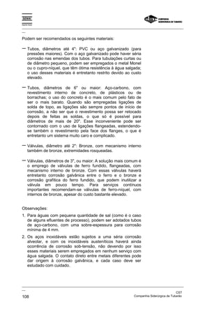 Espírito Santo
_________________________________________________________________________________________________
__
_________________________________________________________________________________________________
__
CST
108 Companhia Siderúrgica de Tubarão
Podem ser recomendados os seguintes materiais:
− Tubos, diâmetros até 4": PVC ou aço galvanizado (para
pressões maiores). Com o aço galvanizado pode haver séria
corrosão nas emendas dos tubos. Para tubulações curtas ou
de diâmetro pequeno, podem ser empregados o metal Monel
ou o cupro-níquel, que têm ótima resistência à água salgada;
o uso desses materiais é entretanto restrito devido ao custo
elevado.
− Tubos, diâmetros de 6" ou maior: Aço-carbono, com
revestimento interno de concreto, de plásticos ou de
borrachas; o uso do concreto é o mais comum pelo fato de
ser o mais barato. Quando são empregadas ligações de
solda de topo, as ligações são sempre pontos de início de
corrosão, a não ser que o revestimento possa ser retocado
depois de feitas as soldas, o que só é possível para
diâmetros de mais de 20". Esse inconveniente pode ser
contornado com o uso de ligações flangeadas, estendendo-
se também o revestimento pela face dos flanges, o que é
entretanto um sistema muito caro e complicado.
− Válvulas, diâmetro até 2": Bronze, com mecanismo interno
também de bronze, extremidades rosqueadas.
− Válvulas, diâmetros de 3", ou maior: A solução mais comum é
o emprego de válvulas de ferro fundido, flangeadas, com
mecanismo interno de bronze. Com essas válvulas haverá
entretanto corrosão galvânica entre o ferro e o bronze e
corrosão grafítica do ferro fundido, que podem inutilizar a
válvula em pouco tempo. Para serviços contínuos
importantes recomendam-se válvulas de ferro-níquel, com
internos de bronze, apesar do custo bastante elevado.
Observações:
1. Para águas com pequena quantidade de sal (como é o caso
de alguns efluentes de processo), podem ser adotados tubos
de aço-carbono, com uma sobre-espessura para corrosão
mínima de 4 mm.
2. Os aços inoxidáveis estão sujeitos a uma séria corrosão
alveolar, e com os inoxidáveis austeníticos haverá ainda
ocorrência de corrosão sob-tensão, não devendo por isso
esses materiais serem empregados em nenhum serviço com
água salgada. O contato direto entre metais diferentes pode
dar origem à corrosão galvânica, e cada caso deve ser
estudado com cuidado.
 