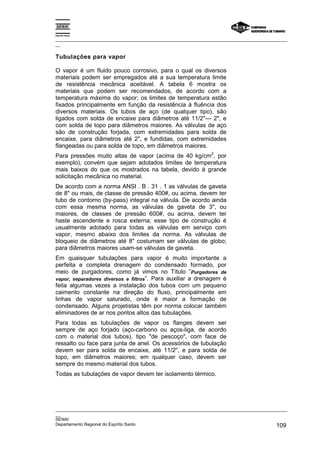 Espírito Santo
_________________________________________________________________________________________________
__
_________________________________________________________________________________________________
__
SENAI
Departamento Regional do Espírito Santo 109
Tubulações para vapor
O vapor é um fluido pouco corrosivo, para o qual os diversos
materiais podem ser empregados até a sua temperatura limite
de resistência mecânica aceitável. A tabela 6 mostra os
materiais que podem ser recomendados, de acordo com a
temperatura máxima do vapor; os limites de temperatura estão
fixados principalmente em função da resistência à fluência dos
diversos materiais. Os tubos de aço (de qualquer tipo), são
ligados com solda de encaixe para diâmetros até 11/2''— 2", e
com solda de topo para diâmetros maiores. As válvulas de aço
são de construção forjada, com extremidades para solda de
encaixe, para diâmetros até 2", e fundidas, com extremidades
flangeadas ou para solda de topo, em diâmetros maiores.
Para pressões muito altas de vapor (acima de 40 kg/cm
2
, por
exemplo), convém que sejam adotados limites de temperatura
mais baixos do que os mostrados na tabela, devido à grande
solicitação mecânica no material.
De acordo com a norma ANSI . B . 31 . 1 as válvulas de gaveta
de 8" ou mais, de classe de pressão 400#, ou acima, devem ter
tubo de contorno (by-pass) integral na válvula. De acordo ainda
com essa mesma norma, as válvulas de gaveta de 3", ou
maiores, de classes de pressão 600#, ou acima, devem ter
haste ascendente e rosca externa; esse tipo de construção é
usualmente adotado para todas as válvulas em serviço com
vapor, mesmo abaixo dos limites da norma. As válvulas de
bloqueio de diâmetros até 8" costumam ser válvulas de globo;
para diâmetros maiores usam-se válvulas de gaveta.
Em quaisquer tubulações para vapor é muito importante a
perfeita e completa drenagem do condensado formado, por
meio de purgadores, como já vimos no Título ”Purgadores de
vapor, separadores diversos e filtros”. Para auxiliar a drenagem é
feita algumas vezes a instalação dos tubos com um pequeno
caimento constante na direção do fluxo, principalmente em
linhas de vapor saturado, onde é maior a formação de
condensado. Alguns projetistas têm por norma colocar também
eliminadores de ar nos pontos altos das tubulações.
Para todas as tubulações de vapor os flanges devem ser
sempre de aço forjado (aço-carbono ou aços-liga, de acordo
com o material dos tubos), tipo "de pescoço", com face de
ressalto ou face para junta de anel. Os acessórios de tubulação
devem ser para solda de encaixe, até 11/2'', e para solda de
topo, em diâmetros maiores; em qualquer caso, devem ser
sempre do mesmo material dos tubos.
Todas as tubulações de vapor devem ter isolamento térmico.
 