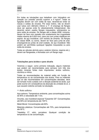 Espírito Santo
_________________________________________________________________________________________________
__
_________________________________________________________________________________________________
__
SENAI
Departamento Regional do Espírito Santo 117
Em todas as tubulações que trabalham com hidrogênio em
pressão (ou pressão parcial) superior a 4 kg/cm
2
, todas as
ligações devem ser com solda de topo, devendo-se evitar as
roscas e soldas de encaixe. Por esse motivo, não se devem
usar tubos com diâmetro inferior a 1". O emprego de flanges
deve ser apenas onde for absolutamente indispensável, não
devendo serem usados flanges rosqueados, sobrepostos ou
para solda de encaixe. Os flanges até a classe 400#, inclusive,
devem ter face com ressalto com acabamento liso (rugosidade
média máxima de 0,003 mm), para uso com juntas metálicas em
espiral, de aço inoxidável, com recheio de amianto. Os flanges
de classe 600#, ou acima, devem ter face para junta de anel,
empregando-se juntas de anel ovalado, de aço inoxidável. Não
podem ser permitidas quaisquer ligações rosqueadas ou para
solda de encaixe.
Todas as válvulas abrindo para o exterior (drenos, respiros etc.),
devem ser flangeadas, e fechadas com um flange cego.
Tubulações para ácidos e para álcalis
Veremos a seguir, como primeira indicação, alguns materiais
que podem ser recomendados para serviços com três dos
ácidos minerais fortes mais importantes: ácidos sulfúrico,
clorídrico e nítrico.
Todas as recomendações de material estão em função da
temperatura ou da concentração dos ácidos. Para os materiais
que só são recomendados em concentrações elevadas, deve
ser tomado muito cuidado com a diluição acidental do ácido, que
pode ocorrer em conseqüência da absorção da umidade do ar, e
que causará violenta corrosão na tubulação.
− Ácido sulfúrico:
Aço-carbono: Temperatura ambiente, para concentrações acima
de 85% e velocidade até 1 m/s.
Chumbo, aso inoxidável especial "Carpenter 20": Concentrações
até 90% em temperaturas ate 100°C.
Metal Monel: Concentrações até 60%.
Materiais plásticos: Concentrações até 70%, para temperaturas
ate 50°C.
"Hastelloy C", vidro, porcelana: Qualquer condição de
temperatura ou de concentração.
 