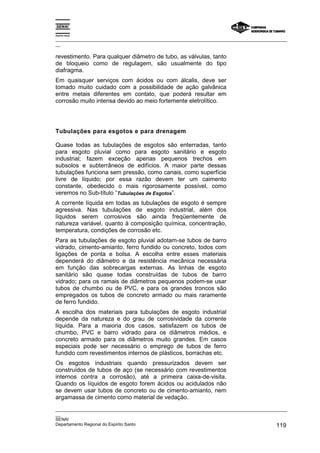 Espírito Santo
_________________________________________________________________________________________________
__
_________________________________________________________________________________________________
__
SENAI
Departamento Regional do Espírito Santo 119
revestimento. Para qualquer diâmetro de tubo, as válvulas, tanto
de bloqueio como de regulagem, são usualmente do tipo
diafragma.
Em quaisquer serviços com ácidos ou com álcalis, deve ser
tomado muito cuidado com a possibilidade de ação galvânica
entre metais diferentes em contato, que poderá resultar em
corrosão muito intensa devido ao meio fortemente eletrolítico.
Tubulações para esgotos e para drenagem
Quase todas as tubulações de esgotos são enterradas, tanto
para esgoto pluvial como para esgoto sanitário e esgoto
industrial; fazem exceção apenas pequenos trechos em
subsolos e subterrâneos de edifícios. A maior parte dessas
tubulações funciona sem pressão, como canais, como superfície
livre de líquido; por essa razão devem ter um caimento
constante, obedecido o mais rigorosamente possível, como
veremos no Sub-título “Tubulações de Esgotos”.
A corrente líquida em todas as tubulações de esgoto é sempre
agressiva. Nas tubulações de esgoto industrial, além dos
líquidos serem corrosivos são ainda freqüentemente de
natureza variável, quanto à composição química, concentração,
temperatura, condições de corrosão etc.
Para as tubulações de esgoto pluvial adotam-se tubos de barro
vidrado, cimento-amianto, ferro fundido ou concreto, todos com
ligações de ponta e bolsa. A escolha entre esses materiais
dependerá do diâmetro e da resistência mecânica necessária
em função das sobrecargas externas. As linhas de esgoto
sanitário são quase todas construídas de tubos de barro
vidrado; para os ramais de diâmetros pequenos podem-se usar
tubos de chumbo ou de PVC, e para os grandes troncos são
empregados os tubos de concreto armado ou mais raramente
de ferro fundido.
A escolha dos materiais para tubulações de esgoto industrial
depende da natureza e do grau de corrosividade da corrente
líquida. Para a maioria dos casos, satisfazem os tubos de
chumbo, PVC e barro vidrado para os diâmetros médios, e
concreto armado para os diâmetros muito grandes. Em casos
especiais pode ser necessário o emprego de tubos de ferro
fundido com revestimentos internos de plásticos, borrachas etc.
Os esgotos industriais quando pressurizados devem ser
construídos de tubos de aço (se necessário com revestimentos
internos contra a corrosão), até a primeira caixa-de-visita.
Quando os líquidos de esgoto forem ácidos ou acidulados não
se devem usar tubos de concreto ou de cimento-amianto, nem
argamassa de cimento como material de vedação.
 