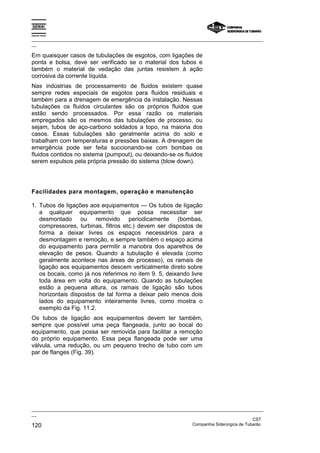 Espírito Santo
_________________________________________________________________________________________________
__
_________________________________________________________________________________________________
__
CST
120 Companhia Siderúrgica de Tubarão
Em quaisquer casos de tubulações de esgotos, com ligações de
ponta e bolsa, deve ser verificado se o material dos tubos e
também o material de vedação das juntas resistem à ação
corrosiva da corrente líquida.
Nas indústrias de processamento de fluidos existem quase
sempre redes especiais de esgotos para fluidos residuais e
também para a drenagem de emergência da instalação. Nessas
tubulações os fluidos circulantes são os próprios fluidos que
estão sendo processados. Por essa razão os materiais
empregados são os mesmos das tubulações de processo, ou
sejam, tubos de aço-carbono soldados a topo, na maioria dos
casos. Essas tubulações são geralmente acima do solo e
trabalham com temperaturas e pressões baixas. A drenagem de
emergência pode ser feita succionando-se com bombas os
fluidos contidos no sistema (pumpout), ou deixando-se os fluidos
serem expulsos pela própria pressão do sistema (blow down).
Facilidades para montagem, operação e manutenção
1. Tubos de ligações aos equipamentos — Os tubos de ligação
a qualquer equipamento que possa necessitar ser
desmontado ou removido periodicamente (bombas,
compressores, turbinas, filtros etc.) devem ser dispostos de
forma a deixar livres os espaços necessários para a
desmontagem e remoção, e sempre também o espaço acima
do equipamento para permitir a manobra dos aparelhos de
elevação de pesos. Quando a tubulação é elevada (como
geralmente acontece nas áreas de processo), os ramais de
ligação aos equipamentos descem verticalmente direto sobre
os bocais, como já nos referimos no item 9. 5, deixando livre
toda área em volta do equipamento. Quando as tubulações
estão a pequena altura, os ramais de ligação são tubos
horizontais dispostos de tal forma a deixar pelo menos dois
lados do equipamento inteiramente livres, como mostra o
exemplo da Fig. 11.2.
Os tubos de ligação aos equipamentos devem ter também,
sempre que possível uma peça flangeada, junto ao bocal do
equipamento, que possa ser removida para facilitar a remoção
do próprio equipamento. Essa peça flangeada pode ser uma
válvula, uma redução, ou um pequeno trecho de tubo com um
par de flanges (Fig. 39).
 