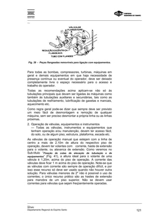 Espírito Santo
_________________________________________________________________________________________________
__
_________________________________________________________________________________________________
__
SENAI
Departamento Regional do Espírito Santo 121
Fig. 39 - Peças flangeadas removíveis para ligação com equipamentos.
Para todas as bombas, compressores, turbinas, máquinas em
geral e demais equipamentos em que haja necessidade de
presença contínua ou eventual do operador, deve ser deixado
completamente livre o espaço necessário para o acesso e
trabalho do operador.
Todas as recomendações acima aplicam-se não só às
tubulações principais que devam ser ligadas às máquinas como
também às tubulações auxiliares e secundárias, tais como as
tubulações de resfriamento, lubrificação de gaxetas e mancais,
aquecimento etc.
Como regra geral pode-se dizer que sempre deve ser previsto
um meio fácil de desmontagem e remoção de qualquer
máquina, sem ser preciso desmontar a própria linha ou as linhas
próximas.
2. Operação de válvulas, equipamentos e instrumentos
— Todas as válvulas, instrumentos e equipamentos que
tenham operação e/ou manutenção, devem ter acesso fácil,
do solo, ou de algum piso, estrutura, plataforma, escada etc.
As válvulas de operação manual que estejam com a linha de
centro a mais de 2,10m de altura do respectivo piso de
operação, devem ter volantes com corrente, haste de extensão
para o volante, ou alavanca de extensão. Como veremos no
Sub-título “Fixação de cotas de elevação de tubulação e de
equipamentos“ (Fig. 41), a altura ideal para o volante de uma
válvula é 1,20m, acima do piso de operação. A corrente das
válvulas deve ficar 1 m acima do piso de operação. Note-se que
as válvulas com corrente são sempre de operação difícil, e por
isso esse recurso só deve ser usado quando não houver outra
solução. Para válvulas menores de 2" não é possível o uso de
correntes; o único recurso prático são as hastes de extensão
para manobra de um piso superior. Não se devem usar
correntes para válvulas que sejam freqüentemente operadas.
 