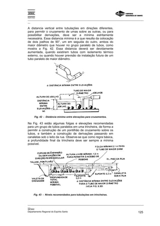 Espírito Santo
_________________________________________________________________________________________________
__
_________________________________________________________________________________________________
__
SENAI
Departamento Regional do Espírito Santo 125
A distancia vertical entre tubulações em direções diferentes,
para permitir o cruzamento de umas sobre as outras, ou para
possibilitar derivações, deve ser a mínima estritamente
necessária. Essa distancia mínima é a que resulta da colocação
de dois joelhos de 90°, um em seguida do outro, ambos do
maior diâmetro que houver no grupo paralelo de tubos, como
mostra a Fig. 42. Essa distancia deverá ser devidamente
aumentada, quando existirem tubos com isolamento térmico
externo, ou quando houver previsão da instalação futura de um
tubo paralelo de maior diâmetro.
Fig. 42 - Distância mínima entre elevações para cruzamentos.
Na Fig. 43 estão algumas folgas e elevações recomendadas
para um grupo de tubos paralelos em uma trincheira, de forma a
permitir a construção de um pontilhão de cruzamento sobre os
tubos, e também a construção de derivações passando em
canaletas sob o leito da rua. Observe-se que como regra básica,
a profundidade final da trincheira deve ser sempre a mínima
possível.
Fig. 43 - Níveis recomendados para tubulações em trincheiras.
 
