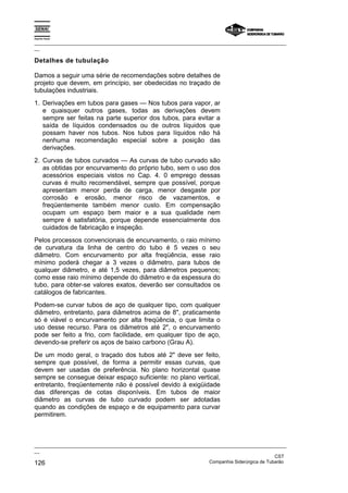 Espírito Santo
_________________________________________________________________________________________________
__
_________________________________________________________________________________________________
__
CST
126 Companhia Siderúrgica de Tubarão
Detalhes de tubulação
Damos a seguir uma série de recomendações sobre detalhes de
projeto que devem, em princípio, ser obedecidas no traçado de
tubulações industriais.
1. Derivações em tubos para gases — Nos tubos para vapor, ar
e quaisquer outros gases, todas as derivações devem
sempre ser feitas na parte superior dos tubos, para evitar a
saída de líquidos condensados ou de outros líquidos que
possam haver nos tubos. Nos tubos para líquidos não há
nenhuma recomendação especial sobre a posição das
derivações.
2. Curvas de tubos curvados — As curvas de tubo curvado são
as obtidas por encurvamento do próprio tubo, sem o uso dos
acessórios especiais vistos no Cap. 4. 0 emprego dessas
curvas é muito recomendável, sempre que possível, porque
apresentam menor perda de carga, menor desgaste por
corrosão e erosão, menor risco de vazamentos, e
freqüentemente também menor custo. Em compensação
ocupam um espaço bem maior e a sua qualidade nem
sempre é satisfatória, porque depende essencialmente dos
cuidados de fabricação e inspeção.
Pelos processos convencionais de encurvamento, o raio mínimo
de curvatura da linha de centro do tubo é 5 vezes o seu
diâmetro. Com encurvamento por alta freqüência, esse raio
mínimo poderá chegar a 3 vezes o diâmetro, para tubos de
qualquer diâmetro, e até 1,5 vezes, para diâmetros pequenos;
como esse raio mínimo depende do diâmetro e da espessura do
tubo, para obter-se valores exatos, deverão ser consultados os
catálogos de fabricantes.
Podem-se curvar tubos de aço de qualquer tipo, com qualquer
diâmetro, entretanto, para diâmetros acima de 8", praticamente
só é viável o encurvamento por alta freqüência, o que limita o
uso desse recurso. Para os diâmetros até 2", o encurvamento
pode ser feito a frio, com facilidade, em qualquer tipo de aço,
devendo-se preferir os aços de baixo carbono (Grau A).
De um modo geral, o traçado dos tubos até 2" deve ser feito,
sempre que possível, de forma a permitir essas curvas, que
devem ser usadas de preferência. No plano horizontal quase
sempre se consegue deixar espaço suficiente: no plano vertical,
entretanto, freqüentemente não é possível devido à exigüidade
das diferenças de cotas disponíveis. Em tubos de maior
diâmetro as curvas de tubo curvado podem ser adotadas
quando as condições de espaço e de equipamento para curvar
permitirem.
 