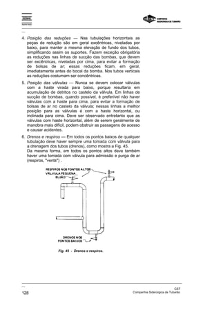 Espírito Santo
_________________________________________________________________________________________________
__
_________________________________________________________________________________________________
__
CST
128 Companhia Siderúrgica de Tubarão
4. Posição das reduções — Nas tubulações horizontais as
peças de redução são em geral excêntricas, niveladas por
baixo, para manter a mesma elevação de fundo dos tubos,
simplificando assim os suportes. Fazem exceção obrigatória
as reduções nas linhas de sucção das bombas, que devem
ser excêntricas, niveladas por cima, para evitar a formação
de bolsas de ar; essas reduções ficam, em geral,
imediatamente antes do bocal da bomba. Nos tubos verticais
as reduções costumam ser concêntricas.
5. Posição das válvulas — Nunca se devem colocar válvulas
com a haste virada para baixo, porque resultaria em
acumulação de detritos no castelo da válvula. Em linhas de
sucção de bombas, quando possível, é preferível não haver
válvulas com a haste para cima, para evitar a formação de
bolsas de ar no castelo da válvula; nessas linhas a melhor
posição para as válvulas é com a haste horizontal, ou
inclinada para cima. Deve ser observado entretanto que as
válvulas com haste horizontal, além de serem geralmente de
manobra mais difícil, podem obstruir as passagens de acesso
e causar acidentes.
6. Drenos e respiros — Em todos os pontos baixos de qualquer
tubulação deve haver sempre uma tomada com válvula para
a drenagem dos tubos (drenos), como mostra a Fig. 45.
Da mesma forma, em todos os pontos altos deve também
haver uma tomada com válvula para admissão e purga de ar
(respiros, "vents") .
Fig. 45 - Drenos e respiros.
 