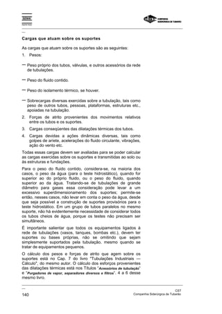 Espírito Santo
_________________________________________________________________________________________________
__
_________________________________________________________________________________________________
__
CST
140 Companhia Siderúrgica de Tubarão
Cargas que atuam sobre os suportes
As cargas que atuam sobre os suportes são as seguintes:
1. Pesos:
− Peso próprio dos tubos, válvulas, e outros acessórios da rede
de tubulações.
− Peso do fluido contido.
− Peso do isolamento térmico, se houver.
− Sobrecargas diversas exercidas sobre a tubulação, tais como
peso de outros tubos, pessoas, plataformas, estruturas etc.,
apoiadas na tubulação.
2. Forças de atrito provenientes dos movimentos relativos
entre os tubos e os suportes.
3. Cargas conseqüentes das dilatações térmicas dos tubos.
4. Cargas devidas a ações dinâmicas diversas, tais como
golpes de aríete, acelerações do fluido circulante, vibrações,
ação do vento etc.
Todas essas cargas devem ser avaliadas para se poder calcular
as cargas exercidas sobre os suportes e transmitidas ao solo ou
às estruturas e fundações.
Para o peso do fluido contido, considera-se, na maioria dos
casos, o peso da água (para o teste hidrostático), quando for
superior ao do próprio fluido, ou o peso do fluido, quando
superior ao da água. Tratando-se de tubulações de grande
diâmetro para gases essa consideração pode levar a um
excessivo superdimensionamento dos suportes; permite-se
então, nesses casos, não levar em conta o peso da água, desde
que seja possível a construção de suportes provisórios para o
teste hidrostático. Em um grupo de tubos paralelos no mesmo
suporte, não há evidentemente necessidade de considerar todos
os tubos cheios de água, porque os testes não precisam ser
simultâneos.
É importante salientar que todos os equipamentos ligados à
rede de tubulações (vasos, tanques, bombas etc.), devem ter
suportes ou bases próprias, não se omitindo que sejam
simplesmente suportados pela tubulação, mesmo quando se
tratar de equipamentos pequenos.
O cálculo dos pesos e forças de atrito que agem sobre os
suportes está no Cap. 7 do livro "Tubulações Industriais —
Cálculo", do mesmo autor. O cálculo dos esforços provenientes
das dilatações térmicas está nos Títulos “Acessórios de tubulação“
e “Purgadores de vapor, separadores diversos e filtros“. 4 a 6 desse
mesmo livro.
 