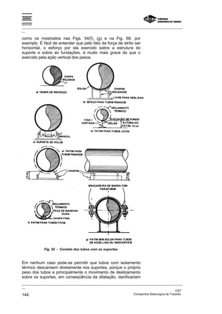 Espírito Santo
_________________________________________________________________________________________________
__
_________________________________________________________________________________________________
__
CST
144 Companhia Siderúrgica de Tubarão
como os mostrados nas Figs. 54(f), (g) e na Fig. 68, por
exemplo. É fácil de entender que pelo fato da força de atrito ser
horizontal, o esforço por ela exercido sobre a estrutura do
suporte e sobre as fundações, é muito mais grave do que o
exercido pela ação vertical dos pesos.
Fig. 55 - Contato dos tubos com os suportes.
Em nenhum caso pode-se permitir que tubos com isolamento
térmico descansem diretamente nos suportes, porque o próprio
peso dos tubos e principalmente o movimento de deslizamento
sobre os suportes, em conseqüência da dilatação, danificariam
 