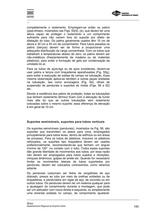 Espírito Santo
_________________________________________________________________________________________________
__
_________________________________________________________________________________________________
__
SENAI
Departamento Regional do Espírito Santo 145
completamente o isolamento. Empregam-se então os patins
(pipe-shoes), mostrados nas Figs. 55(d), (e), que devem ter uma
altura capaz de proteger o isolamento e um comprimento
suficiente para não caírem fora do suporte por efeito da
dilatação do tubo. Os patins geralmente usados têm 10 cm de
altura e 30 cm a 45 cm de comprimento. Para tubos pesados os
patins (berços) devem ser de forma a proporcionar uma
adequada distribuição da carga concentrada. Com os tubos que
trabalham a temperaturas abaixo de zero, os patins devem ser
não-metálicos (freqüentemente de madeira ou de materiais
plásticos), para evitar a formação de gelo por condensação da
umidade do ar.
Para os tubos de aços-liga ou de aços inoxidáveis, devem-se
usar patins e terços com braçadeiras aparafusadas (Fig. 55g),
para evitar a execução de soldas de campo na tubulação. Essa
mesma observação aplica-se também a outras peças soldadas
na tubulação, tais como ancoragens (Fig. 64), olhais de
suspensão de pendurais e suportes de molas (Figs. 56 e 62)
etc.
Devido à existência dos patins de proteção, todas as tubulações
que tenham isolamento térmico ficam com a elevação de fundo
mais alta do que as outras tubulações sem isolamento
colocadas sobre o mesmo suporte; essa diferença de elevação
é em geral de 10 cm.
Suportes semimóveis, suportes para tubos verticais
Os suportes semimóveis (pendurais), mostrados na Fig. 56, são
suportes que transmitem os pesos para cima, empregados
principalmente para tubos leves, dentro de edifícios ou em áreas
de processo. Para os tubos de plásticos, inclusive os plásticos
reforçados, os suportes tipo braçadeira devem ser usados
preferencialmente, recomendando-se que tenham um angulo
mínimo de 120°, no contato com o tubo. Todos esses suportes
dão grande liberdade de movimentos aos tubos; por essa razão
não devem ser empregados para tubos sujeitos a vibrações,
choques dinâmicos, golpes de aríete etc. Quando for necessário
limitar os movimentos laterais de tubos suportados por
pendurais, devem ser colocados contraventos, como veremos
adiante.
Os pendurais costumam ser feitos de vergalhões de aço
dobrado, presos ao tubo por meio de orelhas soldadas ou de
braçadeiras, e pendurados em vigas de aço, de concreto ou em
outros tubos. Os pendurais devem ter um sistema qualquer para
a ajustagem do comprimento durante a montagem, que pode
ser um esticador com rosca direita e esquerda, ou simplesmente
uma emenda soldada no campo, de comprimento ajustável.
 