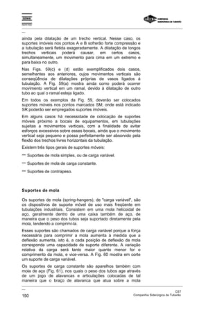 Espírito Santo
_________________________________________________________________________________________________
__
_________________________________________________________________________________________________
__
CST
150 Companhia Siderúrgica de Tubarão
ainda pela dilatação de um trecho vertical. Nesse caso, os
suportes imóveis nos pontos A e B sofrerão forte compressão e
a tubulação será fletida exageradamente. A dilatação de longos
trechos verticais poderá causar, em certos casos,
simultaneamente, um movimento para cima em um extremo e
para baixo no outro.
Nas Figs. 59(c) e (d) estão exemplificados dois casos,
semelhantes aos anteriores, cujos movimentos verticais são
conseqüência de dilatações próprias de vasos ligados à
tubulação. A Fig. 59(a) mostra ainda como poderá ocorrer
movimento vertical em um ramal, devido à dilatação de outro
tubo ao qual o ramal esteja ligado.
Em todos os exemplos da Fig. 59, deverão ser colocados
suportes móveis nos pontos marcados SM; onde está indicado
SR poderão ser empregados suportes imóveis.
Em alguns casos há necessidade de colocação de suportes
móveis próximo a bocais de equipamentos, em tubulações
sujeitas a movimentos verticais, com a finalidade de evitar
esforços excessivos sobre esses bocais, ainda que o movimento
vertical seja pequeno e possa perfeitamente ser absorvido pela
flexão dos trechos livres horizontais da tubulação.
Existem três tipos gerais de suportes móveis:
− Suportes de mola simples, ou de carga variável.
− Suportes de mola de carga constante.
− Suportes de contrapeso.
Suportes de mola
Os suportes de mola (spring-hangers), de "carga variável", são
os dispositivos de suporte móvel de uso mais freqüente em
tubulações industriais. Consistem em uma mola helicoidal de
aço, geralmente dentro de uma caixa também de aço, de
maneira que o peso dos tubos seja suportado diretamente pela
mola, tendendo a comprimí-la.
Esses suportes são chamados de carga variável porque a força
necessária para comprimir a mola aumenta à medida que a
deflexão aumenta, isto é, a cada posição de deflexão da mola
corresponde uma capacidade de suporte diferente. A variação
relativa da carga será tanto maior quanto menor for o
comprimento da mola, e vice-versa. A Fig. 60 mostra em corte
um suporte de carga variável.
Os suportes de carga constante são aparelhos também com
mola de aço (Fig. 61), nos quais o peso dos tubos age através
de um jogo de alavancas e articulações colocadas de tal
maneira que o braço de alavanca que atua sobre a mola
 