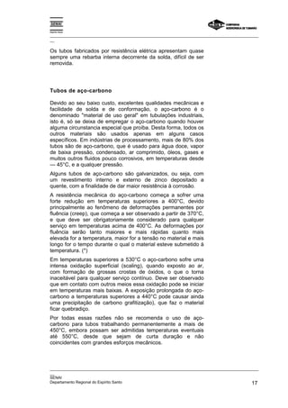 Espírito Santo
_________________________________________________________________________________________________
__
_________________________________________________________________________________________________
__
SENAI
Departamento Regional do Espírito Santo 17
Os tubos fabricados por resistência elétrica apresentam quase
sempre uma rebarba interna decorrente da solda, difícil de ser
removida.
Tubos de aço-carbono
Devido ao seu baixo custo, excelentes qualidades mecânicas e
facilidade de solda e de conformação, o aço-carbono é o
denominado "material de uso geral" em tubulações industriais,
isto é, só se deixa de empregar o aço-carbono quando houver
alguma circunstancia especial que proíba. Desta forma, todos os
outros materiais são usados apenas em alguns casos
específicos. Em indústrias de processamento, mais de 80% dos
tubos são de aço-carbono, que é usado para água doce, vapor
de baixa pressão, condensado, ar comprimido, óleos, gases e
muitos outros fluidos pouco corrosivos, em temperaturas desde
— 45°C, e a qualquer pressão.
Alguns tubos de aço-carbono são galvanizados, ou seja, com
um revestimento interno e externo de zinco depositado a
quente, com a finalidade de dar maior resistência à corrosão.
A resistência mecânica do aço-carbono começa a sofrer uma
forte redução em temperaturas superiores a 400°C, devido
principalmente ao fenômeno de deformações permanentes por
fluência (creep), que começa a ser observado a partir de 370°C,
e que deve ser obrigatoriamente considerado para qualquer
serviço em temperaturas acima de 400°C. As deformações por
fluência serão tanto maiores e mais rápidas quanto mais
elevada for a temperatura, maior for a tensão no material e mais
longo for o tempo durante o qual o material esteve submetido à
temperatura. (*)
Em temperaturas superiores a 530°C o aço-carbono sofre uma
intensa oxidação superficial (scaling), quando exposto ao ar,
com formação de grossas crostas de óxidos, o que o torna
inaceitável para qualquer serviço contínuo. Deve ser observado
que em contato com outros meios essa oxidação pode se iniciar
em temperaturas mais baixas. A exposição prolongada do aço-
carbono a temperaturas superiores a 440°C pode causar ainda
uma precipitação de carbono grafitização), que faz o material
ficar quebradiço.
Por todas essas razões não se recomenda o uso de aço-
carbono para tubos trabalhando permanentemente a mais de
450°C, embora possam ser admitidas temperaturas eventuais
até 550°C, desde que sejam de curta duração e não
coincidentes com grandes esforços mecânicos.
 
