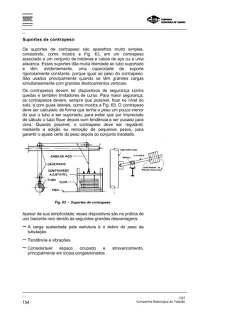 Espírito Santo
_________________________________________________________________________________________________
__
_________________________________________________________________________________________________
__
CST
154 Companhia Siderúrgica de Tubarão
Suportes de contrapeso
Os suportes de contrapeso são aparelhos muito simples,
consistindo, como mostra a Fig. 63, em um contrapeso
associado a um conjunto de roldanas e cabos de aço ou a uma
alavanca. Esses suportes dão muita liberdade ao tubo suportado
e têm, evidentemente, uma capacidade de suporte
rigorosamente constante, porque igual ao peso do contrapeso.
São usados principalmente quando se têm grandes cargas
simultaneamente com grandes deslocamentos verticais.
Os contrapesos devem ter dispositivos de segurança contra
quedas e também limitadores de curso. Para maior segurança,
os contrapesos devem, sempre que possível, ficar no nível do
solo, e com guias laterais, como mostra a Fig. 63. O contrapeso
deve ser calculado de forma que tenha o peso um pouco menor
do que o tubo a ser suportado, para evitar que por imprecisão
de cálculo o tubo fique depois com tendência a ser puxado para
cima. Quando possível, o contrapeso deve ser regulável,
mediante a adição ou remoção de pequenos pesos, para
garantir o ajuste certo do peso depois do conjunto instalado.
Fig. 63 - Suportes de contrapeso.
Apesar de sua simplicidade, esses dispositivos são na prática de
uso bastante raro devido às seguintes grandes desvantagens:
− A carga sustentada pela estrutura é o dobro do peso da
tubulação.
− Tendência a vibrações.
− Considerável espaço ocupado e atravancamento,
principalmente em locais congestionados .
 