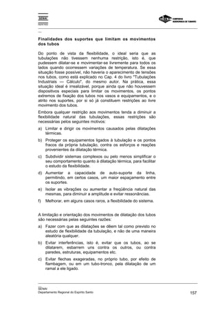 Espírito Santo
_________________________________________________________________________________________________
__
_________________________________________________________________________________________________
__
SENAI
Departamento Regional do Espírito Santo 157
Finalidades dos suportes que limitam os movimentos
dos tubos
Do ponto de vista da flexibilidade, o ideal seria que as
tubulações não tivessem nenhuma restrição, isto é, que
pudessem dilatar-se e movimentar-se livremente para todos os
lados quando ocorressem variações de temperatura. Se essa
situação fosse possível, não haveria o aparecimento de tensões
nos tubos, como está explicado no Cap. 4 do livro "Tubulações
Industriais — Cálculo", do mesmo autor. Na prática, essa
situação ideal é irrealizável, porque ainda que não houvessem
dispositivos especiais para limitar os movimentos, os pontos
extremos de fixação dos tubos nos vasos e equipamentos, e o
atrito nos suportes, por si só já constituem restrições ao livre
movimento dos tubos.
Embora qualquer restrição aos movimentos tenda a diminuir a
flexibilidade natural das tubulações, essas restrições são
necessárias pelos seguintes motivos:
a) Limitar e dirigir os movimentos causados pelas dilatações
térmicas.
b) Proteger os equipamentos ligados à tubulação e os pontos
fracos da própria tubulação, contra os esforços e reações
provenientes da dilatação térmica.
c) Subdividir sistemas complexos ou pelo menos simplificar o
seu comportamento quanto à dilatação térmica, para facilitar
o estudo da flexibilidade.
d) Aumentar a capacidade de auto-suporte da linha,
permitindo, em certos casos, um maior espaçamento entre
os suportes.
e) Isolar as vibrações ou aumentar a freqüência natural das
mesmas, para diminuir a amplitude e evitar ressonâncias.
f) Melhorar, em alguns casos raros, a flexibilidade do sistema.
A limitação e orientação dos movimentos de dilatação dos tubos
são necessárias pelas seguintes razões:
a) Fazer com que as dilatações se dêem tal como previsto no
estudo de flexibilidade da tubulação, e não de uma maneira
aleatória qualquer.
b) Evitar interferências, isto é, evitar que os tubos, ao se
dilatarem, esbarrem uns contra os outros, ou contra
paredes, estruturas, equipamentos etc.
c) Evitar flechas exageradas, no próprio tubo, por efeito de
flambagem, ou em um tubo-tronco, pela dilatação de um
ramal a ele ligado.
 