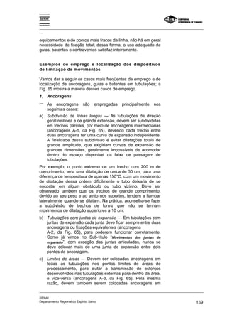 Espírito Santo
_________________________________________________________________________________________________
__
_________________________________________________________________________________________________
__
SENAI
Departamento Regional do Espírito Santo 159
equipamentos e de pontos mais fracos da linha, não há em geral
necessidade de fixação total; dessa forma, o uso adequado de
guias, batentes e contraventos satisfaz inteiramente.
Esemplos de emprego e localização dos dispositivos
de limitação de movimentos
Vamos dar a seguir os casos mais freqüentes de emprego e de
localização de ancoragens, guias e batentes em tubulações; a
Fig. 65 mostra a maioria desses casos de emprego.
1. Ancoragens
− As ancoragens são empregadas principalmente nos
seguintes casos:
a) Subdivisão de linhas longas — As tubulações de direção
geral retilínea e de grande extensão, devem ser subdivididas
em trechos parciais, por meio de ancoragens intermediárias
(ancoragens A-1, da Fig. 65), devendo cada trecho entre
duas ancoragens ter uma curva de expansão independente.
A finalidade dessa subdivisão é evitar dilatações totais de
grande amplitude, que exigiriam curvas de expansão de
grandes dimensões, geralmente impossíveis de acomodar
dentro do espaço disponível da faixa de passagem de
tubulações.
Por exemplo, o ponto extremo de um trecho com 200 m de
comprimento, teria uma dilatação de cerca de 30 cm, para uma
diferença de temperatura de apenas 150°C; com um movimento
de dilatação dessa ordem dificilmente o tubo deixaria de se
encostar em algum obstáculo ou tubo vizinho. Deve ser
observado também que os trechos de grande comprimento,
devido ao seu peso e ao atrito nos suportes, tendem a flambar
lateralmente quando se dilatam. Na prática, aconselha-se fazer
a subdivisão de trechos de forma que não se tenham
movimentos de dilatação superiores a 10 cm.
b) Tubulações com juntas de expansão — Em tubulações com
juntas de expansão cada junta deve ficar sempre entre duas
ancoragens ou fixações equivalentes (ancoragens
A-2, da Fig. 65), para poderem funcionar corretamente.
Como já vimos no Sub-título “Movimentos das juntas de
expansão”, com exceção das juntas articuladas, nunca se
deve colocar mais de uma junta de expansão entre dois
pontos de ancoragem.
c) Limites de áreas — Devem ser colocadas ancoragens em
todas as tubulações nos pontos limites de áreas de
processamento, para evitar a transmissão de esforços
desenvolvidos nas tubulações externas para dentro da área,
e vice-versa (ancoragens A-3, da Fig. 65). Pela mesma
razão, devem também serem colocadas ancoragens em
 