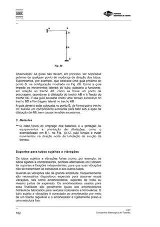 Espírito Santo
_________________________________________________________________________________________________
__
_________________________________________________________________________________________________
__
CST
162 Companhia Siderúrgica de Tubarão
Fig. 66
Observação: As guias não devem, em princípio, ser colocadas
próximo de qualquer ponto de mudança de direção dos tubos.
Suponhamos, por exemplo, que existisse uma guia próxima ao
ponto B, na configuração mostrada na Fig. 66. Como a guia
impede os movimentos laterais do tubo, passaria a funcionar,
em relação ao trecho AB, como se fosse um ponto de
ancoragem, opondo-se à dilatação do trecho AB e à flexão do
trecho BC. Essa guia causaria então uma tensão excessiva no
trecho BD e flambagem lateral no trecho AB.
A guia deveria estar colocada no ponto E, de forma que o trecho
BE tivesse um comprimento suficiente para fletir sob a ação da
dilatação de AB, sem causar tensões excessivas.
3. Batentes
− O caso típico de emprego dos batentes é a proteção de
equipamentos e orientação de dilatações, como o
exemplificado em B-1, na Fig. 10.12, cuja função é evitar
movimentos na direção norte da tubulação de sucção da
bomba.
Suportes para tubos sujeitos a vibrações
Os tubos sujeitos a vibrações fortes (como, por exemplo, os
tubos ligados a compressores, bombas alternativas etc.) devem
ter suportes e fixações independentes, para que suas vibrações
não se transmitam às estruturas e aos outros tubos.
Quando as vibrações são de grande amplitude, freqüentemente
são necessários dispositivos especiais para absorver essas
vibrações, tais como amortecedores, suportes de mola ou
mesmo juntas de expansão. Os amortecedores usados para
essa finalidade são geralmente iguais aos amortecedores
hidráulicos fabricados para veículos rodoviários e ferroviários. O
tubo sujeito a vibrações é conectado ao amortecedor por meio
de um tirante regulável e o amortecedor é rigidamente preso a
uma estrutura fixa.
 