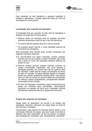 Espírito Santo
_________________________________________________________________________________________________
__
_________________________________________________________________________________________________
__
SENAI
Departamento Regional do Espírito Santo 163
Para vibrações de alta freqüência e pequena amplitude a
solução é, geralmente, a fixação rígida dos tubos por meio de
ancoragens em vários pontos.
Localização dos suportes de tubulação
A localização final dos suportes de toda rede de tubulações é
baseada nos seguintes princípios gerais:
− Nenhum trecho de tubulação pode ter qualquer vão entre
suportes consecutivos maior do que o seu vão admissível.
− O número total de suportes deve ser o menor possível.
− Os suportes devem permitir a maior liberdade possível de
movimentos às tubulações.
Essa localização deve atender ainda, quando necessário, aos
seguintes requisitos adicionais:
a) É recomendável que sejam colocados, quando possível,
suportes nas curvas situadas no plano horizontal, para evitar
que o peso da curva não suportada introduza esforços de
torção no tubo.
b) Deve-se sempre procurar localizar suportes próximos às
cargas concentradas importantes, tais como válvulas e
derivações pesadas, etc. Quanto isso não for possível, deve
ser estudado o efeito dessas cargas concentradas no trecho
de tubo em questão. As peças pesadas ligadas à tubulação
podem ter suportes diretamente embaixo delas, mas sempre
deve ser feito um estudo do possível efeito de concentração
de esforços nesses equipamentos, principalmente tratando-
se de peças de ferro fundido.
c) No caso de tubulações conectadas a algum equipamento que
possa ser removido para manutenção, recomenda-se
posicionar os suportes de forma que a tubulação continue
devidamente suportada estando o equipamento removido.
Projeto dos suportes de tubulação
Quase todos os dispositivos de suporte e de fixação das
tubulações industriais costumam ser peças feitas no local da
obra durante a montagem.
Teoricamente, cada suporte em particular deverá resistir a uma
combinação diferente de cargas, que será função do número e
diâmetro dos tubos suportados, do tipo do suporte, do traçado
das tubulações etc. Na prática, será evidentemente impossível
 