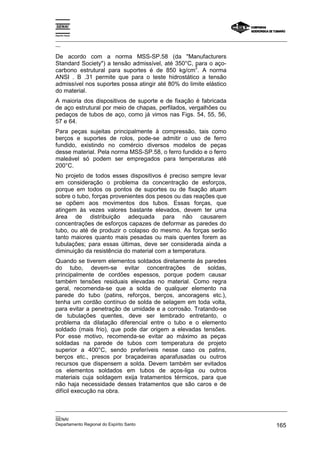Espírito Santo
_________________________________________________________________________________________________
__
_________________________________________________________________________________________________
__
SENAI
Departamento Regional do Espírito Santo 165
De acordo com a norma MSS-SP.58 (da "Manufacturers
Standard Society") a tensão admissível, até 350°C, para o aço-
carbono estrutural para suportes é de 850 kg/cm
2
. A norma
ANSI . B .31 permite que para o teste hidrostático a tensão
admissível nos suportes possa atingir até 80% do limite elástico
do material.
A maioria dos dispositivos de suporte e de fixação é fabricada
de aço estrutural por meio de chapas, perfilados, vergalhões ou
pedaços de tubos de aço, como já vimos nas Figs. 54, 55, 56,
57 e 64.
Para peças sujeitas principalmente à compressão, tais como
berços e suportes de rolos, pode-se admitir o uso de ferro
fundido, existindo no comércio diversos modelos de peças
desse material. Pela norma MSS-SP.58, o ferro fundido e o ferro
maleável só podem ser empregados para temperaturas até
200°C.
No projeto de todos esses dispositivos é preciso sempre levar
em consideração o problema da concentração de esforços,
porque em todos os pontos de suportes ou de fixação atuam
sobre o tubo, forças provenientes dos pesos ou das reações que
se opõem aos movimentos dos tubos. Essas forças, que
atingem às vezes valores bastante elevados, devem ter uma
área de distribuição adequada para não causarem
concentrações de esforços capazes de deformar as paredes do
tubo, ou até de produzir o colapso do mesmo. As forças serão
tanto maiores quanto mais pesadas ou mais quentes forem as
tubulações; para essas últimas, deve ser considerada ainda a
diminuição da resistência do material com a temperatura.
Quando se tiverem elementos soldados diretamente às paredes
do tubo, devem-se evitar concentrações de soldas,
principalmente de cordões espessos, porque podem causar
também tensões residuais elevadas no material. Como regra
geral, recomenda-se que a solda de qualquer elemento na
parede do tubo (patins, reforços, berços, ancoragens etc.),
tenha um cordão contínuo de solda de selagem em toda volta,
para evitar a penetração de umidade e a corrosão. Tratando-se
de tubulações quentes, deve ser lembrado entretanto, o
problema da dilatação diferencial entre o tubo e o elemento
soldado (mais frio), que pode dar origem a elevadas tensões.
Por esse motivo, recomenda-se evitar ao máximo as peças
soldadas na parede de tubos com temperatura de projeto
superior a 400°C, sendo preferíveis nesse caso os patins,
berços etc., presos por braçadeiras aparafusadas ou outros
recursos que dispensem a solda. Devem também ser evitados
os elementos soldados em tubos de aços-liga ou outros
materiais cuja soldagem exija tratamentos térmicos, para que
não haja necessidade desses tratamentos que são caros e de
difícil execução na obra.
 
