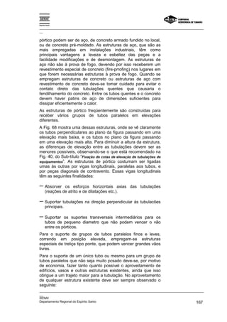 Espírito Santo
_________________________________________________________________________________________________
__
_________________________________________________________________________________________________
__
SENAI
Departamento Regional do Espírito Santo 167
pórtico podem ser de aço, de concreto armado fundido no local,
ou de concreto pré-moldado. As estruturas de aço, que são as
mais empregadas em instalações industriais, têm como
principais vantagens a leveza e esbeltez das peças e a
facilidade modificações e de desmontagem. As estruturas de
aço não são à prova de fogo, devendo por isso receberem um
revestimento especial de concreto (fire-prrofing) nos lugares em
que forem necessárias estruturas à prova de fogo. Quando se
empregam estruturas de concreto ou estruturas de aço com
revestimento de concreto deve-se tomar cuidado para evitar o
contato direto das tubulações quentes que causaria o
fendilhamento do concreto. Entre os tubos quentes e o concreto
devem haver patins de aço de dimensões suficientes para
dissipar eficientemente o calor.
As estruturas de pórtico freqüentemente são construídas para
receber vários grupos de tubos paralelos em elevações
diferentes.
A Fig. 68 mostra uma dessas estruturas, onde se vê claramente
os tubos perpendiculares ao plano da figura passando em uma
elevação mais baixa, e os tubos no plano da figura passando
em uma elevação mais alta. Para diminuir a altura da estrutura,
as diferenças de elevação entre as tubulações devem ser as
menores possíveis, observando-se o que está recomendado na
Fig. 40, do Sub-título “Fixação de cotas de elevação de tubulações de
equipamentos”. As estruturas de pórtico costumam ser ligadas
umas às outras por vigas longitudinais, paralelas aos tubos, e
por peças diagonais de contravento. Essas vigas longitudinais
têm as seguintes finalidades:
− Absorver os esforços horizontais axias das tubulações
(reações de atrito e de dilatações etc.).
− Suportar tubulações na direção perpendicular às tubulacões
principais.
− Suportar os suportes transversais intermediários para os
tubos de pequeno diametro que não podem vencer o vão
entre os pórticos.
Para o suporte de grupos de tubos paralelos finos e leves,
correndo em posição elevada, empregam-se estruturas
especiais de treliça tipo ponte, que podem vencer grandes vãos
livres.
Para o suporte de um único tubo ou mesmo para um grupo de
tubos paralelos que não seja muito pcsado deve-se, por motivo
de economia, fazer tanto quanto possível o aproveitamento de
edifícios, vasos e outras estruturas existentes, ainda que isso
obrigue a um trajeto maior para a tubulação. No aproveitamento
de qualquer estrutura existente deve ser sempre observado o
seguinte:
 
