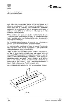 Espírito Santo
_________________________________________________________________________________________________
__
_________________________________________________________________________________________________
__
CST
170 Companhia Siderúrgica de Tubarão
Alinhamento do Tubo
Uma das mais importantes tarefas de um encanador é o
alinhamento adequado. Se feito corretamente, a soldagem será
muito mais fácil e o sistema de tubulação será facilmente
executado. Se o alinhamento não for apropriado, entretanto, a
soldagem será difícil e o sistema de tubulação pode não
funcionar adequadamente.
Muitos modelos são úteis para ajudar o alinhamento. O tube
Turns fabrica três tipos de anéis de solda os quais não somente
fazem o alinhamento mais fácil como fornecem uma abertura
correta para a soldagem.
Há variações nos métodos de alinhamento nas indústrias em
geral os quais se adaptam a cada tipo de encanador.
Os procedimentos sugeridos por este centro de Treinamento
são populares entre muitos profissionais e irá rapidamente
capacitá-los a obter um bom alinhamento.
TUBO A TUBO: mova os tubos juntos, em toda sua extensão,
até que os seus chanfros estejam quase encostados, deixando
espaço de 1/8" para a solda. Centralize os esquadros no topo de
ambos os tubos e mova-os para cima e para baixo até que os
esquadros estejam alinhados. Ponteie no topo e no fundo (em
cima e em baixo). Repita o procedimento colocando os
esquadros no lado do tubo. Corrija o alinhamento movendo o
tubo à direita e à esquerda. Ponteie em cada lado.
Concluída esta fase o tubo-a-tubo está pronto para ser soldado.
Fig. 69
 