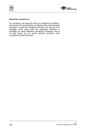 Espírito Santo
_________________________________________________________________________________________________
__
_________________________________________________________________________________________________
__
CST
182 Companhia Siderúrgica de Tubarão
Desenhos isométricos
Os isométricos são desenhos feitos em perspectiva isométrica,
sem escala; faz-se geralmente um desenho para cada tubulação
individual ou grupo de tubulações próximas. No caso de uma
tubulação muito longa pode ser necessário subdividir a
tubulação por vários desenhos isométricos sucessivos. Nunca
se deve figurar em um mesmo desenho isométrico duas
tubulações de áreas diferentes.
 