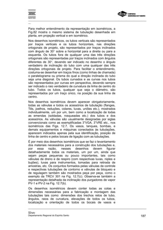Espírito Santo
_________________________________________________________________________________________________
__
_________________________________________________________________________________________________
__
SENAI
Departamento Regional do Espírito Santo 187
Para melhor entendimento da representação em isométricos, a
Fig.82 mostra o mesmo sistema de tubulação desenhada em
planta, em projeção vertical e em isométrico.
Nos desenhos isométricos, os tubos verticais são representados
por traços verticais e os tubos horizontais, nas direções
ortogonais de projeto, são representados por traços inclinados
com ângulo de 30° sobre a horizontal para a direita ou para a
esquerda. Os tubos fora de qualquer uma das três direções
ortogonais são representadas por traços inclinados com ângulos
diferentes de 30°, devendo ser indicado no desenho o ângulo
verdadeiro de inclinação do tubo com uma qualquer das três
direções ortogonais de projeto. Para facilitar o entendimento,
costuma-se desenhar em traços finos (como linhas de chamada)
o paralelograma ou prisma do qual a direção inclinada do tubo
seja uma diagonal. Os tubos curvados e as curvas nos tubos
são representados por curvas em perspectiva, devendo sempre
ser indicado o raio verdadeiro de curvatura da linha de centro do
tubo. Todos os tubos, qualquer que seja o diâmetro, são
representados por um traço único, na posição da sua linha de
centro.
Nos desenhos isométricos devem aparecer obrigatoriamente,
todas as válvulas e todos os acessórios de tubulação (flanges,
Tês, joelhos, reduções, colares, luvas, uniões etc.), mostrados
individualmente, um por um, bem como a localização de todas
as emendas (soldadas, rosqueadas etc.) dos tubos e dos
acessórios. As válvulas são usualmente designadas por siglas
convencionais como as exemplificadas 3”VGA, 3”VRE etc., nos
isométricos das Figs. 12.7. Os vasos, tanques, bombas, e
demais equipamentos e máquinas conectados às tubulações,
aparecem indicados apenas pela sua identificação, posição de
linha de centro e pelos bocais de ligação com as tubulações.
É por meio dos desenhos isométricos que se faz o levantamento
dos materiais necessários para a construção dos tubulações e,
por essa razão, nesses desenhos devem figurar
detalhadamente todos os materiais, um por um, ainda que
sejam peças pequenas ou pouco importantes, tais como
válvulas de dreno e de respiro (com respectivas luvas, niples e
bujões), luvas para instrumentos, tomadas para retirada de
amostras, etc. Os conjuntos formados pelas válvulas de controle
e respectivas tubulações de contorno e válvulas de bloqueio e
de regulagem também são mostrados peça por peça, como o
exemplo da TRCV 301 na Fig. 12.7(c). Observa-se também a
representação detalhada da inclinação dos purgadores de vapor
PV-1 e PV-2 na Fig. 12.7(b).
Os desenhos isométricos devem conter todas as cotas e
dimensões necessárias para a fabricação e montagem das
tubulações tais como: dimensões dos trechos retos de tubo,
ângulos, raios de curvatura, elevações de todos os tubos,
localização e orientação de todos os bocais de vasos e
 