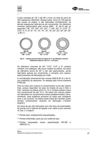 Espírito Santo
_________________________________________________________________________________________________
__
_________________________________________________________________________________________________
__
SENAI
Departamento Regional do Espírito Santo 27
A lista completa de 1/8" φ até 36" φ inclui um total de cerca de
300 espessuras diferentes. Dessas todas, cerca de 100 apenas
são usuais na prática, e são fabricadas correntemente; as
demais espessuras fabricam-se por encomenda. Os diâmetros
nominais padronizados pela norma ANSI . B .36.10 são os
seguintes: 1/8", 1/4", 3/8", 1/2", 3/4", 1", ll/4'', ll/2'', 2", 21/2'', 3",
31/2", 4", 5", 6", 8", 10", 12", 14", 16", 18", 20", 22", 24", 26", 30"
.e 36".(*)
Fig. 8 - Seções transversais em tubos de 1” de diâmetro nominal.
(Diâmetro externo 3,34 cm = 1,315 pol.)
Os diâmetros nominais de ll/4'', 21/2'', 31/2" e 5", embora
constem nos catálogos, são pouco usados na prática. Os tubos
de diâmetros acima de 36" φ não são padronizados, sendo
fabricados apenas por encomenda, e somente com costura,
pelos processos de fabricação por solda.
A normalização dimensional das normas ANSI.B.36.10 e 36.19,
que acabamos de descrever, foi adotada pela norma brasileira
P-PB-225.
Para os tubos sem costura os comprimentos nunca são valores
fixos, porque dependem do peso do lingote de que é feito o
tubo, variando na prática entre 6 e 10 m, embora existam tubos
com comprimento de até 16 m. Os tubos com costura podem
ser fabricados em comprimentos certos predeterminados; como,
entretanto, essa exigência encarece os tubos sem vantagens
para o uso corrente, na prática esses tubos têm também quase
sempre comprimentos variáveis de fabricação ("random
lenghts").
Os tubos de aço são fabricados com três tipos de extremidade,
de acordo com o sistema de ligação a ser usado (como veremos
no Cap. 2, a seguir):
− Pontas lisas, simplesmente esquadrejadas.
− Pontas chanfradas, para uso com solda de topo.
− Pontas rosqueadas (rosca especificação API-SB e
ANSI.B.2.1).
 