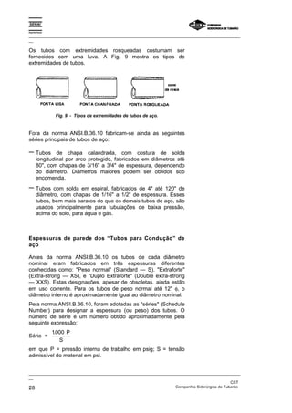 Espírito Santo
_________________________________________________________________________________________________
__
_________________________________________________________________________________________________
__
CST
28 Companhia Siderúrgica de Tubarão
Os tubos com extremidades rosqueadas costumam ser
fornecidos com uma luva. A Fig. 9 mostra os tipos de
extremidades de tubos.
Fig. 9 - Tipos de extremidades de tubos de aço.
Fora da norma ANSI.B.36.10 fabricam-se ainda as seguintes
séries principais de tubos de aço:
− Tubos de chapa calandrada, com costura de solda
longitudinal por arco protegido, fabricados em diâmetros até
80", com chapas de 3/16" a 3/4" de espessura, dependendo
do diâmetro. Diâmetros maiores podem ser obtidos sob
encomenda.
− Tubos com solda em espiral, fabricados de 4" até 120" de
diâmetro, com chapas de 1/16" a 1/2" de espessura. Esses
tubos, bem mais baratos do que os demais tubos de aço, são
usados principalmente para tubulações de baixa pressão,
acima do solo, para água e gás.
Espessuras de parede dos “Tubos para Condução” de
aço
Antes da norma ANSI.B.36.10 os tubos de cada diâmetro
nominal eram fabricados em três espessuras diferentes
conhecidas como: "Peso normal" (Standard — S). "Extraforte"
(Extra-strong — XS), e "Duplo Extraforte" (Double extra-strong
— XXS). Estas designações, apesar de obsoletas, ainda estão
em uso corrente. Para os tubos de peso normal até 12" φ, o
diâmetro interno é aproximadamente igual ao diâmetro nominal.
Pela norma ANSI.B.36.10, foram adotadas as "séries" (Schedule
Number) para designar a espessura (ou peso) dos tubos. O
número de série é um número obtido aproximadamente pela
seguinte expressão:
Série =
1000
. P
S
em que P = pressão interna de trabalho em psig; S = tensão
admissível do material em psi.
 
