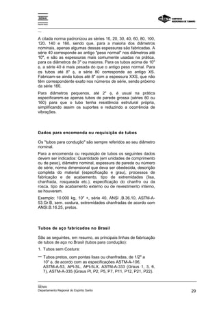 Espírito Santo
_________________________________________________________________________________________________
__
_________________________________________________________________________________________________
__
SENAI
Departamento Regional do Espírito Santo 29
A citada norma padronizou as séries 10, 20, 30, 40, 60, 80, 100,
120, 140 e 160, sendo que, para a maioria dos diâmetros
nominais, apenas algumas dessas espessuras são fabricadas. A
série 40 corresponde ao antigo "peso normal" nos diâmetros até
10", e são as espessuras mais comumente usadas na prática,
para os diâmetros de 3" ou maiores. Para os tubos acima de 10"
φ, a série 40 é mais pesada do que o antigo peso normal. Para
os tubos até 8" φ, a série 80 corresponde ao antigo XS.
Fabricam-se ainda tubos até 8" com a espessura XXS, que não
têm correspondente exato nos números de série, sendo próximo
da série 160.
Para diâmetros pequenos, até 2" φ, é usual na prática
especificarem-se apenas tubos de parede grossa (séries 80 ou
160) para que o tubo tenha resistência estrutural própria,
simplificando assim os suportes e reduzindo a ocorrência de
vibrações.
Dados para encomenda ou requisição de tubos
Os "tubos para condução" são sempre referidos ao seu diâmetro
nominal.
Para a encomenda ou requisição de tubos os seguintes dados
devem ser indicados: Quantidade (em unidades de comprimento
ou de peso), diâmetro nominal, espessura de parede ou número
de série, norma dimensional que deva ser obedecida, descrição
completa do material (especificação e grau), processos de
fabricação e de acabamento, tipo de extremidades (lisa,
chanfrada, rosqueada etc.), especificação do chanfro ou da
rosca, tipo de acabamento externo ou de revestimento interno,
se houverem.
Exemplo: 10.000 kg, 10" +, série 40, ANSl .B.36.10, ASTM-A-
53.Gr.B, sem. costura, extremidades chanfradas de acordo com
ANSI.B.16.25, pretos.
Tubos de aço fabricados no Brasil
São as seguintes, em resumo, as principais linhas de fabricação
de tubos de aço no Brasil (tubos para condução):
1. Tubos sem Costura:
− Tubos pretos, com pontas lisas ou chanfradas, de 1/2" a
10" φ, de acordo com as especificações ASTM-A-106,
ASTM-A-53, API-SL, API-5LX, ASTM-A-333 (Graus 1, 3, 6,
7), ASTM-A-335 (Graus Pl, P2, P5, P7, P11, P12, P21, P22).
 