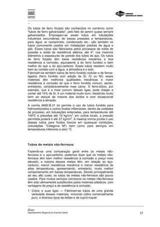 Espírito Santo
_________________________________________________________________________________________________
__
_________________________________________________________________________________________________
__
SENAI
Departamento Regional do Espírito Santo 31
Os tubos de ferro forjado são conhecidos no comércio como
"tubos de ferro galvanizado", pelo fato de serem quase sempre
galvanizados. Empregam-se esses tubos em tubulações
industriais secundárias, de baixas pressões e temperaturas,
para água, ar comprimido, condensado etc.; são também os
tubos comumente usados em instalações prediais de água e
gás. Esses tubos são fabricados pelos processos de solda de
pressão e solda de resistência elétrica, até 4", nos mesmos
diâmetros e espessuras de parede dos tubos de aço. Os tubos
de ferro forjado têm baixa resistência mecânica e boa
resistência à corrosão, equivalente à do ferro fundido e bem
melhor do que a do aço-carbono. Esses tubos resistem muito
bem ao contato com a água, a atmosfera e o solo.
Fabricam-se também tubos de ferro fundido nodular e de ferros-
ligados (ferro fundido com adição de Si, Cr ou Ni); esses
materiais têm melhores qualidades mecânicas e maior
resistência à corrosão do que o ferro fundido comum, sendo,
entretanto, consideravelmente mais caros. O ferro-silício, por
exemplo, que é a mais comum dessas ligas, pode chegar a
conter até 14% de Si; é um material muito duro, resistindo muito
bem ao ataque da maioria dos ácidos e com excepcional
resistência à abrasão.
A norma ANSI.B.31 só permite o uso de tubos fundido para
hidrocarbonetos e outros fluidos inflamáveis, dentro de unidades
de processo, em tubulações enterradas, para temperaturas até
150ºC e pressões até 10 kg/cm
2
; em outros locais, a pressão
permitida poderá ir até 27 kg/cm
2
. A mesma norma proíbe o uso
desses tubos para fluidos tóxicos em quaisquer condições,
(tubulações "Categoria M") bem como para serviços em
temperaturas inferiores a zero °C.
Tubos de metais não-ferrosos
Fazendo-se uma comparação geral entre os metais não-
ferrosos e o aço-carbono, podemos dizer que os metais não-
ferrosos têm bem melhor resistência à corrosão e preço mais
elevado; a maioria desses metais têm, em relação ao aço-
carbono, menor resistência mecânica e menor resistência às
altas temperaturas, apresentando, entretanto, muito melhor
comportamento em baixas temperaturas. Devido principalmente
ao seu alto custo, os tubos de metais não-ferrosos são pouco
usados. Para muitos serviços corrosivos os metais não-ferrosos
têm sido ultimamente substituídos pelos materiais plásticos, com
vantagens de preço e de resistência à corrosão.
1. Cobre e suas ligas — Fabricam-se tubos de uma grande
variedade desses materiais, incluindo cobre comercialmente
puro, e diversos tipos de latões e de cupro-níquel.
 