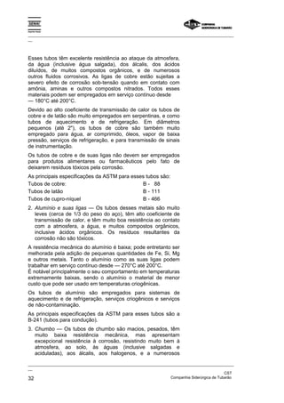 Espírito Santo
_________________________________________________________________________________________________
__
_________________________________________________________________________________________________
__
CST
32 Companhia Siderúrgica de Tubarão
Esses tubos têm excelente resistência ao ataque da atmosfera,
da água (inclusive água salgada), dos álcalis, dos ácidos
diluídos, de muitos compostos orgânicos, e de numerosos
outros fluidos corrosivos. As ligas de cobre estão sujeitas a
severo efeito de corrosão sob-tensão quando em contato com
amônia, aminas e outros compostos nitrados. Todos esses
materiais podem ser empregados em serviço contínuo desde
— 180°C até 200°C.
Devido ao alto coeficiente de transmissão de calor os tubos de
cobre e de latão são muito empregados em serpentinas, e como
tubos de aquecimento e de refrigeração. Em diâmetros
pequenos (até 2"), os tubos de cobre são também muito
empregado para água, ar comprimido, óleos, vapor de baixa
pressão, serviços de refrigeração, e para transmissão de sinais
de instrumentação.
Os tubos de cobre e de suas ligas não devem ser empregados
para produtos alimentares ou farmacêuticos pelo fato de
deixarem resíduos tóxicos pela corrosão.
As principais especificações da ASTM para esses tubos são:
Tubos de cobre: B - 88
Tubos de latão B - 111
Tubos de cupro-níquel B - 466
2. Alumínio e suas ligas — Os tubos desses metais são muito
leves (cerca de 1/3 do peso do aço), têm alto coeficiente de
transmissão de calor, e têm muito boa resistência ao contato
com a atmosfera, a água, e muitos compostos orgânicos,
inclusive ácidos orgânicos. Os resíduos resultantes da
corrosão não são tóxicos.
A resistência mecânica do alumínio é baixa; pode entretanto ser
melhorada pela adição de pequenas quantidades de Fe, Si, Mg
e outros metais. Tanto o alumínio como as suas ligas podem
trabalhar em serviço contínuo desde — 270°C até 200°C.
É notável principalmente o seu comportamento em temperaturas
extremamente baixas, sendo o alumínio o material de menor
custo que pode ser usado em temperaturas criogênicas.
Os tubos de alumínio são empregados para sistemas de
aquecimento e de refrigeração, serviços criogênicos e serviços
de não-contaminação.
As principais especificações da ASTM para esses tubos são a
B-241 (tubos para condução).
3. Chumbo — Os tubos de chumbo são macios, pesados, têm
muito baixa resistência mecânica, mas apresentam
excepcional resistência à corrosão, resistindo muito bem à
atmosfera, ao solo, às águas (inclusive salgadas e
aciduladas), aos álcalis, aos halogenos, e a numerosos
 