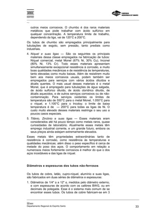 Espírito Santo
_________________________________________________________________________________________________
__
_________________________________________________________________________________________________
__
SENAI
Departamento Regional do Espírito Santo 33
outros meios corrosivos. O chumbo é dos raros materiais
metálicos que pode trabalhar com ácido sulfúrico em
qualquer concentração. A temperatura limite de trabalho,
dependendo da liga, vai de 120°C a 200°C.
Os tubos de chumbo são empregados principalmente para
tubulações de esgoto, sem pressão, tanto prediais como
industriais.
4. Níquel e suas ligas — São os seguintes os principais
materiais dessa classe empregados na fabricação de tubos:
Níquel comercial, metal Monel (67% Ni, 30% Cu), Inconel
(80% Ni, 13% Cr). Todo esses materiais apresentam
simultaneamente excepcional resistência à corrosão, e muito
boas qualidades mecânicas e de resistência às temperaturas,
tanto elevadas como muito baixas. Além de resistirem muito
bem aos meios corrosivos usuais, podem também ser
empregados para serviços com vários ácidos diluídos e
álcalis quentes. O mais usual desses materiais é o metal
Monel, que é empregado para tubulações de água salgada,
de ácido sulfúrico diluído, de ácido clorídrico diluído, de
álcalis aquecidos, e de outros serviços corrosivos ou de não-
contaminação. Para serviços oxidantes os limites de
temperatura são de 550°C para o metal Monel, 1.050°C para
o níquel, e 1.100°C para o Incoloy; o limite de baixa
temperatura é de — 200°C para todas as ligas de Ni. O
custo muito elevado desses materiais restringe o seu uso a
poucos casos especiais.
5. Titânio, Zircônio e suas ligas — Esses materiais eram
considerados até há pouco tempo como metais raros, quase
curiosidades de laboratório. Atualmente esses metais têm
emprego industrial corrente, e um grande futuro, embora os
seus preços ainda estejam extremamente elevados.
Esses metais têm propriedades extraordinárias tanto de
resistência à corrosão, como resistência às temperaturas e
qualidades mecânicas; além disso o peso específico é cerca de
metade do poso dos aços. O comportamento em relação a
numerosos meios fortemente corrosivos é melhor do que o dos
aços inoxidáveis e das ligas de níquel.
Diâmetros e espessuras dos tubos não-ferrosos
Os tubos de cobre, latão, cupro-níquel, alumínio e suas ligas,
são fabricados em duas séries de diâmetros e espessuras:
1. Diâmetros de 1/4" φ a 12" φ, medidos pelo diâmetro externo,
e com espessuras de acordo com os calibres BWG, ou em
decimais de polegada. Esse é o sistema mais comum de se
encontrar esses tubos. Os tubos de cobre fabricam-se em 3
 