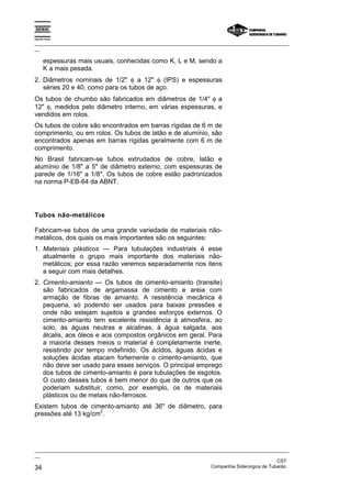 Espírito Santo
_________________________________________________________________________________________________
__
_________________________________________________________________________________________________
__
CST
34 Companhia Siderúrgica de Tubarão
espessuras mais usuais, conhecidas como K, L e M, sendo a
K a mais pesada.
2. Diâmetros nominais de 1/2" φ a 12" φ (IPS) e espessuras
séries 20 e 40, como para os tubos de aço.
Os tubos de chumbo são fabricados em diâmetros de 1/4" φ a
12" φ, medidos pelo diâmetro interno, em várias espessuras, e
vendidos em rolos.
Os tubos de cobre são encontrados em barras rígidas de 6 m de
comprimento, ou em rolos. Os tubos de latão e de alumínio, são
encontrados apenas em barras rígidas geralmente com 6 m de
comprimento.
No Brasil fabricam-se tubos extrudados de cobre, latão e
alumínio de 1/8" a 5" de diâmetro externo, com espessuras de
parede de 1/16" a 1/8". Os tubos de cobre estão padronizados
na norma P-EB-64 da ABNT.
Tubos não-metálicos
Fabricam-se tubos de uma grande variedade de materiais não-
metálicos, dos quais os mais importantes são os seguintes:
1. Materiais plásticos — Para tubulações industriais é esse
atualmente o grupo mais importante dos materiais não-
metálicos; por essa razão veremos separadamente nos itens
a seguir com mais detalhes.
2. Cimento-amianto — Os tubos de cimento-amianto (transite)
são fabricados de argamassa de cimento e areia com
armação de fibras de amianto. A resistência mecânica é
pequena, só podendo ser usados para baixas pressões e
onde não estejam sujeitos a grandes esforços externos. O
cimento-amianto tem excelente resistência à atmosfera, ao
solo, às águas neutras e alcalinas, à água salgada, aos
álcalis, aos óleos e aos compostos orgânicos em geral. Para
a maioria desses meios o material é completamente inerte,
resistindo por tempo indefinido. Os ácidos, águas ácidas e
soluções ácidas atacam fortemente o cimento-amianto, que
não deve ser usado para esses serviços. O principal emprego
dos tubos de cimento-amianto é para tubulações de esgotos.
O custo desses tubos é bem menor do que de outros que os
poderiam substituir, como, por exemplo, os de materiais
plásticos ou de metais não-ferrosos.
Existem tubos de cimento-amianto até 36" de diâmetro, para
pressões até 13 kg/cm
2
.
 