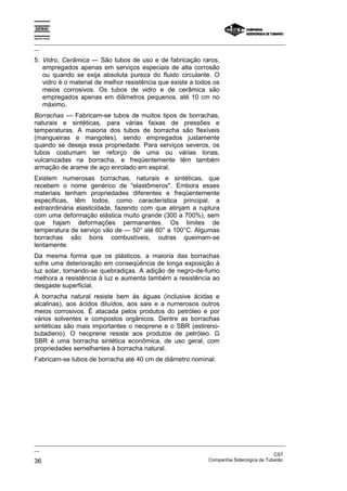 Espírito Santo
_________________________________________________________________________________________________
__
_________________________________________________________________________________________________
__
CST
36 Companhia Siderúrgica de Tubarão
5. Vidro, Cerâmica — São tubos de uso e de fabricação raros,
empregados apenas em serviços especiais de alta corrosão
ou quando se exija absoluta pureza do fluido circulante. O
vidro é o material de melhor resistência que existe a todos os
meios corrosivos. Os tubos de vidro e de cerâmica são
empregados apenas em diâmetros pequenos, até 10 cm no
máximo.
Borrachas — Fabricam-se tubos de muitos tipos de borrachas,
naturais e sintéticas, para várias faixas de pressões e
temperaturas. A maioria dos tubos de borracha são flexíveis
(mangueiras e mangotes), sendo empregados justamente
quando se deseja essa propriedade. Para serviços severos, os
tubos costumam ter reforço de uma ou várias lonas,
vulcanizadas na borracha, e freqüentemente têm também
armação de arame de aço enrolado em espiral.
Existem numerosas borrachas, naturais e sintéticas, que
recebem o nome genérico de "elastômeros". Embora esses
materiais tenham propriedades diferentes e freqüentemente
específicas, têm todos, como característica principal, a
extraordinária elasticidade, fazendo com que atinjam a ruptura
com uma deformação elástica muito grande (300 a 700%), sem
que hajam deformações permanentes. Os limites de
temperatura de serviço vão de — 50° até 60° a 100°C. Algumas
borrachas são bons combustíveis, outras queimam-se
lentamente.
Da mesma forma que os plásticos, a maioria das borrachas
sofre uma deterioração em conseqüência de longa exposição à
luz solar, tornando-se quebradiças. A adição de negro-de-fumo
melhora a resistência à luz e aumenta também a resistência ao
desgaste superficial.
A borracha natural resiste bem às águas (inclusive ácidas e
alcalinas), aos ácidos diluídos, aos sais e a numerosos outros
meios corrosivos. É atacada pelos produtos do petróleo e por
vários solventes e compostos orgânicos. Dentre as borrachas
sintéticas são mais importantes o neoprene e o SBR (estireno-
butadieno). O neoprene resiste aos produtos de petróleo. G
SBR é uma borracha sintética econômica, de uso geral, com
propriedades semelhantes à borracha natural.
Fabricam-se tubos de borracha até 40 cm de diâmetro nominal.
 