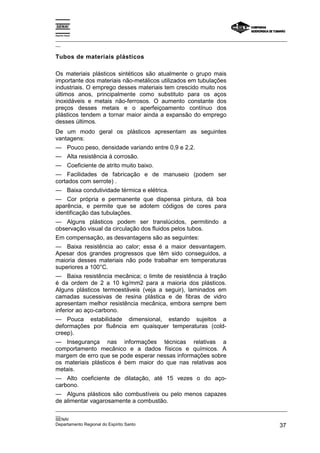 Espírito Santo
_________________________________________________________________________________________________
__
_________________________________________________________________________________________________
__
SENAI
Departamento Regional do Espírito Santo 37
Tubos de materiais plásticos
Os materiais plásticos sintéticos são atualmente o grupo mais
importante dos materiais não-metálicos utilizados em tubulações
industriais. O emprego desses materiais tem crescido muito nos
últimos anos, principalmente como substituto para os aços
inoxidáveis e metais não-ferrosos. O aumento constante dos
preços desses metais e o aperfeiçoamento contínuo dos
plásticos tendem a tornar maior ainda a expansão do emprego
desses últimos.
De um modo geral os plásticos apresentam as seguintes
vantagens:
— Pouco peso, densidade variando entre 0,9 e 2,2.
— Alta resistência à corrosão.
— Coeficiente de atrito muito baixo.
— Facilidades de fabricação e de manuseio (podem ser
cortados com serrote) .
— Baixa condutividade térmica e elétrica.
— Cor própria e permanente que dispensa pintura, dá boa
aparência, e permite que se adotem códigos de cores para
identificação das tubulações.
— Alguns plásticos podem ser translúcidos, permitindo a
observação visual da circulação dos fluidos pelos tubos.
Em compensação, as desvantagens são as seguintes:
— Baixa resistência ao calor; essa é a maior desvantagem.
Apesar dos grandes progressos que têm sido conseguidos, a
maioria desses materiais não pode trabalhar em temperaturas
superiores a 100°C.
— Baixa resistência mecânica; o limite de resistência à tração
é da ordem de 2 a 10 kg/mm2 para a maioria dos plásticos.
Alguns plásticos termoestáveis (veja a seguir), laminados em
camadas sucessivas de resina plástica e de fibras de vidro
apresentam melhor resistência mecânica, embora sempre bem
inferior ao aço-carbono.
— Pouca estabilidade dimensional, estando sujeitos a
deformações por fluência em quaisquer temperaturas (cold-
creep).
— Insegurança nas informações técnicas relativas a
comportamento mecânico e a dados físicos e químicos. A
margem de erro que se pode esperar nessas informações sobre
os materiais plásticos é bem maior do que nas relativas aos
metais.
— Alto coeficiente de dilatação, até 15 vezes o do aço-
carbono.
— Alguns plásticos são combustíveis ou pelo menos capazes
de alimentar vagarosamente a combustão.
 