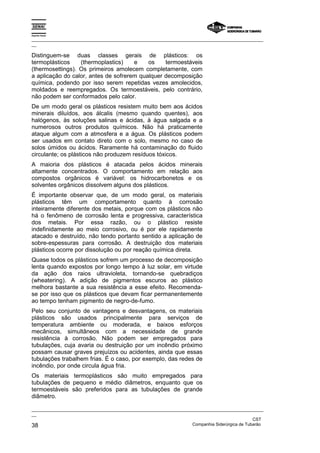 Espírito Santo
_________________________________________________________________________________________________
__
_________________________________________________________________________________________________
__
CST
38 Companhia Siderúrgica de Tubarão
Distinguem-se duas classes gerais de plásticos: os
termoplásticos (thermoplastics) e os termoestáveis
(thermosettings). Os primeiros amolecem completamente, com
a aplicação do calor, antes de sofrerem qualquer decomposição
química, podendo por isso serem repetidas vezes amolecidos,
moldados e reempregados. Os termoestáveis, pelo contrário,
não podem ser conformados pelo calor.
De um modo geral os plásticos resistem muito bem aos ácidos
minerais diluídos, aos álcalis (mesmo quando quentes), aos
halógenos, às soluções salinas e ácidas, à água salgada e a
numerosos outros produtos químicos. Não há praticamente
ataque algum com a atmosfera e a água. Os plásticos podem
ser usados em contato direto com o solo, mesmo no caso de
solos úmidos ou ácidos. Raramente há contaminação do fluido
circulante; os plásticos não produzem resíduos tóxicos.
A maioria dos plásticos é atacada pelos ácidos minerais
altamente concentrados. O comportamento em relação aos
compostos orgânicos é variável: os hidrocarbonetos e os
solventes orgânicos dissolvem alguns dos plásticos.
É importante observar que, de um modo geral, os materiais
plásticos têm um comportamento quanto à corrosão
inteiramente diferente dos metais, porque com os plásticos não
há o fenômeno de corrosão lenta e progressiva, característica
dos metais. Por essa razão, ou o plástico resiste
indefinidamente ao meio corrosivo, ou é por ele rapidamente
atacado e destruído, não tendo portanto sentido a aplicação de
sobre-espessuras para corrosão. A destruição dos materiais
plásticos ocorre por dissolução ou por reação química direta.
Quase todos os plásticos sofrem um processo de decomposição
lenta quando expostos por longo tempo à luz solar, em virtude
da ação dos raios ultravioleta, tornando-se quebradiços
(wheatering). A adição de pigmentos escuros ao plástico
melhora bastante a sua resistência a esse efeito. Recomenda-
se por isso que os plásticos que devam ficar permanentemente
ao tempo tenham pigmento de negro-de-fumo.
Pelo seu conjunto de vantagens e desvantagens, os materiais
plásticos são usados principalmente para serviços de
temperatura ambiente ou moderada, e baixos esforços
mecânicos, simultâneos com a necessidade de grande
resistência à corrosão. Não podem ser empregados para
tubulações, cuja avaria ou destruição por um incêndio próximo
possam causar graves prejuízos ou acidentes, ainda que essas
tubulações trabalhem frias. É o caso, por exemplo, das redes de
incêndio, por onde circula água fria.
Os materiais termoplásticos são muito empregados para
tubulações de pequeno e médio diâmetros, enquanto que os
termoestáveis são preferidos para as tubulações de grande
diâmetro.
 