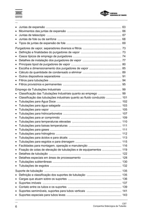 Espírito Santo
_________________________________________________________________________________________________
__
_________________________________________________________________________________________________
__
CST
6 Companhia Siderúrgica de Tubarão
• Juntas de expansão ............................................................................................. 63
• Movimentos das juntas de expansão ................................................................... 66
• Juntas de telescópio ............................................................................................ 67
• Juntas de fole ou de sanfona ............................................................................... 68
• Tipos de juntas de expansão de fole .................................................................... 69
Purgadores de vapor, separadores diversos e filtros ................................................ 73
• Definição e finalidades do purgadores de vapor .................................................. 73
• Casos típicos de emprego de purgadores ............................................................ 74
• Detalhes de instalação dos purgadores de vapor ................................................ 77
• Principais tipod de purgadores de vapor .............................................................. 80
• Escolha e dimensionamento dos purgadores de vapor ........................................ 85
• Cálculo da quantidade de condensado a eliminar ................................................ 89
• Outros dispositivos separadores .......................................................................... 91
• Filtros para tubulações ......................................................................................... 94
• Filtros provisórios e permanentes ........................................................................ 95
Emprego da Tubulações Industriais ......................................................................... 99
• Classificação das Tubulações Industriais quanto ao emprego ............................. 99
• Classificação das tubulações industriais quanto ao fluido conduzido ................... 101
• Tubulações para Água Doce ................................................................................ 102
• Tubulações para água salagada .......................................................................... 103
• Tubulações para vapor ........................................................................................ 105
• Tubulações para hidrocarbonetos ........................................................................ 107
• Tubulações para ar comprimido ........................................................................... 109
• Tubulações para temperaturas elevadas ............................................................. 110
• Tubulações para baixas temperaturas ................................................................. 111
• Tubulações para gases ........................................................................................ 111
• Tubulações para hidrogênio ................................................................................. 112
• Tubulações para ácidos e para álcalis ................................................................. 113
• Tubulações para esgotos e para drenagem ......................................................... 115
• Facilidades para montagem, operação e manutenção ......................................... 116
• Fixação de cotas de elevação de tubulações e de equipamentos ........................ 119
• Detalhes de tubulação ......................................................................................... 122
• Detalhes especiais em áreas de processamento ................................................. 128
• Tubulações subterrâneas ..................................................................................... 130
• Tubulações de esgotos ........................................................................................ 132
Suporte de tubulação ............................................................................................... 135
• Definição e classificação dos suportes de tubulação ........................................... 135
• Cargas que atuam sobre os suportes .................................................................. 136
• Suportes imóveis ................................................................................................. 137
• Contato entre os tubos e os suportes .................................................................. 139
• Suportes semimóveis, suportes para tubos verticais ........................................... 141
• Suportes especiais para tubos leves .................................................................... 143
 