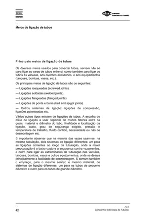 Espírito Santo
_________________________________________________________________________________________________
__
_________________________________________________________________________________________________
__
CST
42 Companhia Siderúrgica de Tubarão
Meios de ligação de tubos
Principais meios de ligação de tubos
Os diversos meios usados para conectar tubos, servem não só
para ligar as varas de tubos entre si, como também para ligar os
tubos às válvulas, aos diversos acessórios, e aos equipamentos
(tanques, bombas, vasos, etc.).
Os principais meios de ligação de tubos são os seguintes:
— Ligações rosqueadas (screwed joints).
— Ligações soldadas (welded joints).
— Ligações flangeadas (flanged joints).
— Ligações de ponta e bolsa (bell and spigot joints).
— Outros sistemas de ligação: ligações de compressão,
ligações patenteadas etc.
Vários outros tipos existem de ligações de tubos. A escolha do
meio de ligação a usar depende de muitos fatores entre os
quais: material e diâmetro do tubo, finalidade e localização da
ligação, custo, grau de segurança exigido, pressão e
temperatura de trabalho, fluido contido, necessidade ou não de
desmontagem etc.
S importante observar que na maioria das vezes usam-se, na
mesma tubulação, dois sistemas de ligação diferentes: um para
as ligações correntes ao longo da tubulação, onde a maior
preocupação é o baixo custo e a segurança contra vazamentos,
e outro para ligar as extremidades da tubulação nas válvulas,
tanques, bombas, vasos e outros equipamentos, onde se deseja
principalmente a facilidade de desmontagem. S comum também
o emprego, para o mesmo serviço e mesmo material, de
sistemas de ligação diferentes: um para os tubos de pequeno
diâmetro e outro para os tubos de grande diâmetro.
 