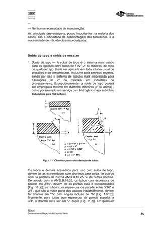 Espírito Santo
_________________________________________________________________________________________________
__
_________________________________________________________________________________________________
__
SENAI
Departamento Regional do Espírito Santo 45
— Nenhuma necessidade de manutenção.
As principais desvantagens, pouco importantes na maioria dos
casos, são a dificuldade de desmontagem das tubulações, e a
necessidade de mão-de-obra especializada.
Solda do topo e solda de encaixe
1. Solda de topo — A solda de topo é o sistema mais usado
para as ligações entre tubos de 11/2''-2'' ou maiores, de aços
de qualquer tipo. Pode ser aplicada em toda a faixa usual de
pressões e de temperaturas, inclusive para serviços severos,
sendo por isso o sistema de ligação mais empregado para
tubulações de 2" ou maiores, em indústrias de
processamento. Excepcionalmente, a solda de topo poderá
ser empregada mesmo em diâmetro menores (I" ou acima) ,
como por exemplo em serviço com hidrogênio (veja sub-título
Tubulações para Hidrogênio) .
Fig. 11 - Chanfros para solda de topo de tubos.
Os tubos e demais acessórios para uso com solda de topo,
devem ter as extremidades com chanfros para solda, de acordo
com os padrões da norma ANSI.B.16.25 ou de outras normas.
De acordo com a ANSI.B.16.25, os tubos com espessura de
parede até 3/16", devem ter as pontas lisas e esquadrejadas
[Fig. 11(a)]; os tubos com espessura de parede entre 3/16" e
3/4", que são a maior parte dos usados industrialmente, devem
ter chanfro em "“V” com angulo incluso de 75° [Fig. 112(b)];
finalmente, para tubos com espessura de parede superior a
3/4", o chanfro deve ser em "J" duplo [Fig. 11(c)]. Em qualquer
 