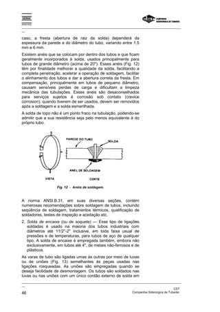 Espírito Santo
_________________________________________________________________________________________________
__
_________________________________________________________________________________________________
__
CST
46 Companhia Siderúrgica de Tubarão
caso, a fresta (abertura de raiz da solda) dependerá da
espessura da parede e do diâmetro do tubo, variando entre 1,5
mm e 6 mm.
Existem anéis que se colocam por dentro dos tubos e que ficam
geralmente incorporados à solda, usados principalmente para
tubos de grande diâmetro (acima de 20"). Esses anéis (Fig. 12)
têm por finalidade melhorar a qualidade da solda, facilitando a
completa penetração, acelerar a operação de soldagem, facilitar
o alinhamento dos tubos e dar a abertura correta da fresta. Em
compensação, principalmente em tubos de pequeno diâmetro,
causam sensíveis perdas de carga e dificultam a limpeza
mecânica das tubulações. Esses anéis são desaconselhados
para serviços sujeitos à corrosão sob contato (crevice
corrosion); quando tiverem de ser usados, devem ser removidos
após a soldagem e a solda esmerilhada.
A solda de topo não é um ponto fraco na tubulação, podendo-se
admitir que a sua resistência seja pelo menos equivalente à do
próprio tubo.
Fig. 12 - Anéis de soldagem.
A norma ANSI.B.31, em suas diversas seções, contém
numerosas recomendações sobre soldagem de tubos, incluindo
seqüência de soldagem, tratamentos térmicos, qualificação de
soldadores, testes de inspeção e aceitação etc.
2. Solda de encaixe (ou de soquete) — Esse tipo de ligações
soldadas é usado na maioria dos tubos industriais com
diâmetros até 11/2''-2'' inclusive, em toda faixa usual de
pressões e de temperaturas, para tubos de aço de qualquer
tipo. A solda de encaixe é empregada também, embora não
exclusivamente, em tubos até 4", de metais não-ferrosos e de
plásticos.
As varas de tubo são ligadas umas às outras por meio de luvas
ou de uniões (Fig. 13) semelhantes às peças usadas nas
ligações rosqueadas. As uniões são empregadas quando se
deseja facilidade de desmontagem. Os tubos são soldados nas
luvas ou nas uniões com um único cordão externo de solda em
 