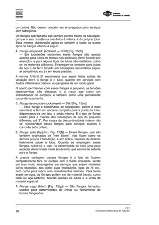 Espírito Santo
_________________________________________________________________________________________________
__
_________________________________________________________________________________________________
__
CST
50 Companhia Siderúrgica de Tubarão
corrosion). Não devem também ser empregados para serviços
com hidrogênio.
Os flanges sobrepostos são sempre pontos fracos na tubulação,
porque a sua resistência mecânica é inferior à do próprio tubo.
Essa mesma observação aplica-se também a todos os outros
tipos de flanges citados a seguir.
4. Flange rosqueado (screwed — SCR) [Fig. 15(d)]
— Em tubulações industriais esses flanges são usados
apenas para tubos de metais não-soldáveis (ferro fundido por
exemplo), e para alguns tipos de tubos não-metálicos, como
os de materiais plásticos. Empregam-se também para tubos
de aço e de ferro forjado em tubulações secundárias (água,
ar comprimido etc.) e em redes prediais.
A norma ANSI.B.31 recomenda que sejam feitas soldas de
vedação entre o flange e o tubo, quando em serviços com
fluidos inflamáveis, tóxicos, ou perigosos de um modo geral.
O aperto permissível com esses flanges é pequeno, as tensões
desenvolvidas são elevadas e a rosca age como um
intensificador de esforços, e também como uma permanente
causa de vazamento.
5. Flange de encaixe (socket-weld — SW) [Fig. 15(e)]
— Esse flange é semelhante ao sobreposto, porém é mais
resistente e tem um encaixe completo para a ponta do tubo,
dispensando-se por isso a solda interna. É o tipo de flange
usado para a maioria das tubulações de aço de pequeno
diâmetro, até 2". Por causa da descontinuidade interna não
se recomendam esses flanges para serviços sujeitos à
corrosão sob contato.
6. Flange solto (lapjoint) [Fig. 15(f)] — Esses flanges, que são
também chamados de "van Stone", não ficam como os
demais presos à tubulação, e sim soltos, capazes de deslizar
livremente sobre o tubo. Quando se empregam esses
flanges, solda-se a topo na extremidade do tubo uma peça
especial denominada virola (stub-end), que servirá de batente
para o flange.
A grande vantagem desses flanges é o fato de ficarem
completamente fora do contato com o fluido circulante, sendo
por isso muito empregados em serviços que exijam materiais
caros especiais, tais como aços inoxidáveis, ligas de Ni etc.,
bem como para tubos com revestimentos internos. Para todos
esses serviços, os flanges podem ser de material barato, como
ferro ou aço-carbono, ficando apenas os tubos e a virola de
material especial.
7. Flange cego (blind) [Fig. 15(g)] — São flanges fechados,
usados para extremidades de linhas ou fechamento de
bocais flangeados.
 