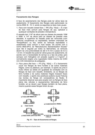 Espírito Santo
_________________________________________________________________________________________________
__
_________________________________________________________________________________________________
__
SENAI
Departamento Regional do Espírito Santo 51
Faceamento dos flanges
A face de assentamento dos flanges pode ter vários tipos de
acabamento. O faceamento dos flanges está padronizado na
norma ANSI .B . 16. 5, sendo os seguintes os tipos mais usuais:
1. Face com ressalto (raised face — RF) [Fig. 16(a)] — É o tipo
de face mais comum para flanges de aço, aplicável a
quaisquer condições de pressão e temperatura.
O ressalto tem 1/16" de altura para as classes de pressão 150#
e 300#, e 1/4" de altura para as classes de pressão mais
elevadas. A superfície do ressalto pode ser ranhurada (com
ranhuras concêntricas ou espiraladas, também chamadas de
"fonográficas") ou lisa, sendo as ranhuras espiraladas o
acabamento mais comum e mais barato. De acordo com a
norma MSS-SP-6, da "Manufacturers Standardization Society"
(que não é seguida por todos os fabricantes), as ranhuras
devem ter uma profundidade de até 0,15 mm e passo de 0,5 a
1,0 mm. O ressalto liso pode ter vários graus de acabamento, de
acordo com a necessidade do serviço ou o tipo da juntas; para
serviços com hidrogênio em pressão superior a 4 kg/cm
2
, é
normalmente exigido uma rugosidade média máxima de 0,003
mm (125 milionésimos de polegada).
2. Face plana (flat face — FF) [Fig. 16(b)] — É o faceamento
usual nos flanges de ferro fundido e de outros materiais
frágeis, como os plásticos, por exemplo. O aperto da junta é
muito inferior ao obtido em igualdade de condições com os
flanges de face com ressalto. Entretanto, se os flanges de
ferro fundido e de outros materiais frágeis tivessem faces
com ressalto, o aperto dos parafusos poderia causar fraturas
nas bordas do flange em conseqüência da flexão. É
importante observar que para acoplar com os flanges de face
plana das válvulas e equipamentos fabricados de ferro
fundido, só se devem usar flanges também de face plana,
mesmo quando esses flanges forem de aço.
Fig. 16 - Tipos de faceamentos de flanges.
 