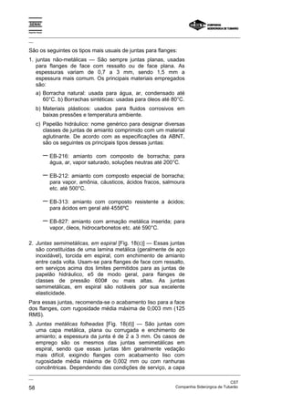Espírito Santo
_________________________________________________________________________________________________
__
_________________________________________________________________________________________________
__
CST
58 Companhia Siderúrgica de Tubarão
São os seguintes os tipos mais usuais de juntas para flanges:
1. juntas não-metálicas — São sempre juntas planas, usadas
para flanges de face com ressalto ou de face plana. As
espessuras variam de 0,7 a 3 mm, sendo 1,5 mm a
espessura mais comum. Os principais materiais empregados
são:
a) Borracha natural: usada para água, ar, condensado até
60°C. b) Borrachas sintéticas: usadas para óleos até 80°C.
b) Materiais plásticos: usados para fluidos corrosivos em
baixas pressões e temperatura ambiente.
c) Papelão hidráulico: nome genérico para designar diversas
classes de juntas de amianto comprimido com um material
aglutinante. De acordo com as especificações da ABNT,
são os seguintes os principais tipos dessas juntas:
− EB-216: amianto com composto de borracha; para
água, ar, vapor saturado, soluções neutras até 200°C.
− EB-212: amianto com composto especial de borracha;
para vapor, amônia, cáusticos, ácidos fracos, salmoura
etc. até 500°C.
− EB-313: amianto com composto resistente a ácidos;
para ácidos em geral até 4556ºC
− EB-827: amianto com armação metálica inserida; para
vapor, óleos, hidrocarbonetos etc. até 590°C.
2. Juntas semimetálicas, em espiral [Fig. 18(c)] — Essas juntas
são constituídas de uma lamina metálica (geralmente de aço
inoxidável), torcida em espiral, com enchimento de amianto
entre cada volta. Usam-se para flanges de face com ressalto,
em serviços acima dos limites permitidos para as juntas de
papelão hidráulico, e5 de modo geral, para flanges de
classes de pressão 600# ou mais altas. As juntas
semimetálicas, em espiral são notáveis por sua excelente
elasticidade.
Para essas juntas, recomenda-se o acabamento liso para a face
dos flanges, com rugosidade média máxima de 0,003 mm (125
RMS).
3. Juntas metálicas folheadas [Fig. 18(d)] — São juntas com
uma capa metálica, plana ou corrugada e enchimento de
amianto; a espessura da junta é de 2 a 3 mm. Os casos de
emprego são os mesmos das juntas semimetálicas em
espiral, sendo que essas juntas têm geralmente vedação
mais difícil, exigindo flanges com acabamento liso com
rugosidade média máxima de 0,002 mm ou com ranhuras
concêntricas. Dependendo das condições de serviço, a capa
 