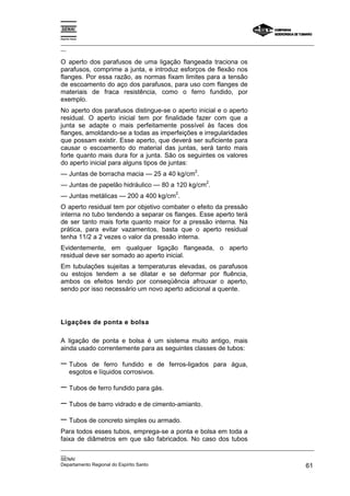 Espírito Santo
_________________________________________________________________________________________________
__
_________________________________________________________________________________________________
__
SENAI
Departamento Regional do Espírito Santo 61
O aperto dos parafusos de uma ligação flangeada traciona os
parafusos, comprime a junta, e introduz esforços de flexão nos
flanges. Por essa razão, as normas fixam limites para a tensão
de escoamento do aço dos parafusos, para uso com flanges de
materiais de fraca resistência, como o ferro fundido, por
exemplo.
No aperto dos parafusos distingue-se o aperto inicial e o aperto
residual. O aperto inicial tem por finalidade fazer com que a
junta se adapte o mais perfeitamente possível às faces dos
flanges, amoldando-se a todas as imperfeições e irregularidades
que possam existir. Esse aperto, que deverá ser suficiente para
causar o escoamento do material das juntas, será tanto mais
forte quanto mais dura for a junta. São os seguintes os valores
do aperto inicial para alguns tipos de juntas:
— Juntas de borracha macia — 25 a 40 kg/cm
2
.
— Juntas de papelão hidráulico — 80 a 120 kg/cm
2
.
— Juntas metálicas — 200 a 400 kg/cm
2
.
O aperto residual tem por objetivo combater o efeito da pressão
interna no tubo tendendo a separar os flanges. Esse aperto terá
de ser tanto mais forte quanto maior for a pressão interna. Na
prática, para evitar vazamentos, basta que o aperto residual
tenha 11/2 a 2 vezes o valor da pressão interna.
Evidentemente, em qualquer ligação flangeada, o aperto
residual deve ser somado ao aperto inicial.
Em tubulações sujeitas a temperaturas elevadas, os parafusos
ou estojos tendem a se dilatar e se deformar por fluência,
ambos os efeitos tendo por conseqüência afrouxar o aperto,
sendo por isso necessário um novo aperto adicional a quente.
Ligações de ponta e bolsa
A ligação de ponta e bolsa é um sistema muito antigo, mais
ainda usado correntemente para as seguintes classes de tubos:
− Tubos de ferro fundido e de ferros-ligados para água,
esgotos e líquidos corrosivos.
− Tubos de ferro fundido para gás.
− Tubos de barro vidrado e de cimento-amianto.
− Tubos de concreto simples ou armado.
Para todos esses tubos, emprega-se a ponta e bolsa em toda a
faixa de diâmetros em que são fabricados. No caso dos tubos
 