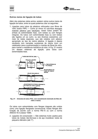 Espírito Santo
_________________________________________________________________________________________________
__
_________________________________________________________________________________________________
__
CST
64 Companhia Siderúrgica de Tubarão
Outros meios de ligação de tubos
Além dos sistemas vistos acima, existem vários outros meios de
ligação de tubos, entre os quais podemos citar os seguintes:
1. Ligações para tubos de plásticos reforçados com fibras de
vidro (tubos FRP) — Como já vimos no sub-título Principais
materiais plásticos para tubulações, esses tubos podem ter
ambas as extremidades lisas, com bolsas ou com flanges
integrais. Os tubos com extremidades lisas ou com bolsas
são ligados um ao outro, ou aos diversos acessórios, por
meio de niples especiais, que são colados com adesivo
apropriado ao tipo de resina plástica. A ligação é depois
recoberta com camadas sucessivas de resina (com um
catalizador para a polimerização) e mantas de fibras de vidro,
para manter a resistência mecânica do tubo. A Fig. 21 mostra
um desses sistemas de ligação, para tubos com
extremidades lisas.
Fig. 21 - Emenda de tubos PVC, com revestimento laminado de fibra de
vidro e resina.
Os tubos com extremidades com flanges integrais são unidos
como uma ligação flangeada convencional. Esses flanges têm
furação de acordo com a norma PB-15 ou com a norma
ANSI.B.16.5 (classe 150#).
2. Ligações de compressão — São sistemas muito usados para
tubos de metais não-ferrosos e de aço inoxidável, todos de
pequeno diâmetro (até 1").
 