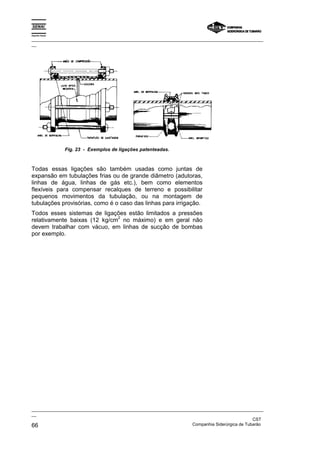 Espírito Santo
_________________________________________________________________________________________________
__
_________________________________________________________________________________________________
__
CST
66 Companhia Siderúrgica de Tubarão
Fig. 23 - Exemplos de ligações patenteadas.
Todas essas ligações são também usadas como juntas de
expansão em tubulações frias ou de grande diâmetro (adutoras,
linhas de água, linhas de gás etc.), bem como elementos
flexíveis para compensar recalques de terreno e possibilitar
pequenos movimentos da tubulação, ou na montagem de
tubulações provisórias, como é o caso das linhas para irrigação.
Todos esses sistemas de ligações estão limitados a pressões
relativamente baixas (12 kg/cm
2
no máximo) e em geral não
devem trabalhar com vácuo, em linhas de sucção de bombas
por exemplo.
 