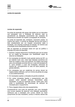 Espírito Santo
_________________________________________________________________________________________________
__
_________________________________________________________________________________________________
__
CST
68 Companhia Siderúrgica de Tubarão
Juntas de expansão
Juntas de expansão
As juntas de expansão são peças não-rígidas que se intercalam
nas tubulações com a finalidade de absorver total ou
parcialmente as dilatações provenientes das variações de
temperatura e também de impedir a propagação de vibrações.
As juntas de expansão são, entretanto, raramente usadas: na
maioria dos casos, o controle da dilatação térmica dos tubos é
feito simplesmente por um traçado conveniente dado à
tubulação, com diversas mudanças de direção, de maneira que
a tubulação tenha flexibilidade própria suficiente.
São os seguintes os principais casos em que se justifica o
emprego de juntas de expansão:
1. Quando o espaço disponível é insuficiente para que se possa
ter um trajeto da tubulação com flexibilidade capaz de
absorver as dilatações.
2. Em tubulações de diâmetro muito grande (acima de 20"), ou
de material muito caro, onde haja interesse econômico em
fazer-se o trajeto o mais curto possível. Um trajeto mais longo
para uma tubulação aumenta não só o custo da tubulação em
si, como também o custo das fundações, estruturas de
suporte etc., principalmente no caso de tubos pesados, de
grande diâmetro.
3. Em tubulações que por exigências de serviço devam ter
trajetos diretos retilíneos, com um mínimo de perdas de carga
ou de turbilhonamentos.
4. Em tubulações sujeitas a vibrações de grande amplitude.
5. Em certas tubulações ligadas a equipamentos que não
possam sofrer grandes esforços transmitidos pelas
tubulações. A junta de expansão servirá, nesse caso, para
evitar a possibilidade de transmissão de esforços da
tubulação para o equipamento.
6. Para a ligação direta entre dois equipamentos.
Comparando-se uma junta de expansão com uma tubulação
com curvas capazes de absorver uma dilatação equivalente,
verifica-se que a tubulação com curvas, devido ao maior
comprimento de tubo necessário, conduz a maiores valores das
 