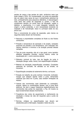 Espírito Santo
_________________________________________________________________________________________________
__
_________________________________________________________________________________________________
__
SENAI
Departamento Regional do Espírito Santo 69
perdas de carga e das perdas de calor, acréscimo esse que
pode chegar a 20%. Em compensação, as juntas de expansão
são em geral mais caras do que o comprimento adicional de
tubo, principalmente para pequenos diâmetros. A desvantagem
mais séria das juntas de expansão é, porém, o fato de
constituírem sempre um ponto fraco da tubulação, sujeito a
defeitos, a vazamentos, e a maior desgaste, podendo dar
origem a sérios acidentes, e com necessidade constante de
inspeção e de manutenção: essa é a principal razão do seu
pouco uso.
Para a encomenda de juntas de expansão, pelo menos os
seguintes dados devem ser fornecidos:
− Natureza e propriedades completas do fluido ou dos fluidos
conduzidos.
− Pressão e temperatura de operação e de projeto, variações
possíveis da pressão e da temperatura, com indicação dos
valores máximos e mínimos e da duração prevista dessas
variações.
− Tipo da junta requerida; não só o tipo geral, como também
detalhes desejados (tirantes, camisa interna, anéis de
equalização etc. ), como veremos adiante.
− Diâmetro nominal do tubo, tipo de ligação da junta à
tubulação (flange, solda, rosca), com especificação completa.
− Material da tubulação (especificação completa). Condições
especiais de corrosão, de abrasão ou de erosão, se
houverem.
− Especificação completa do isolamento térmico, se houver.
− Posição de trabalho da junta (vertical, horizontal, inclinada).
Cargas que estejam agindo sobre a junta. Dimensões
máximas que deva ter a junta, caso existam limitações de
espaço.
− Valores dos movimentos axial (distensão ou contração),
angular, lateral ou combinações desses, que a junta deva
absorver. No item a seguir trataremos especificamente dos
movimentos das juntas de expansão; a Fig. 24 mostra os
tipos fundamentais desses movimentos.
− Freqüência dos ciclos de aquecimento e resfriamento da
tubulação e tempo de vida útil requerido para a junta de
expansão.
− Normas, códigos ou especificações que devam ser
obedecidos para a fabricação, inspeção e teste da junta.
 