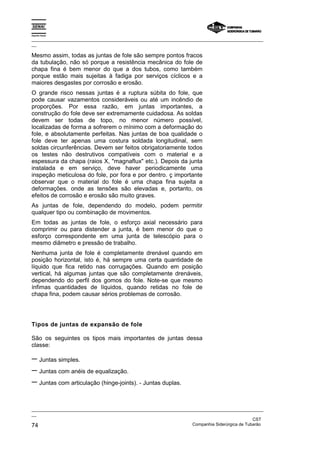 Espírito Santo
_________________________________________________________________________________________________
__
_________________________________________________________________________________________________
__
CST
74 Companhia Siderúrgica de Tubarão
Mesmo assim, todas as juntas de fole são sempre pontos fracos
da tubulação, não só porque a resistência mecânica do fole de
chapa fina é bem menor do que a dos tubos, como também
porque estão mais sujeitas à fadiga por serviços cíclicos e a
maiores desgastes por corrosão e erosão.
O grande risco nessas juntas é a ruptura súbita do fole, que
pode causar vazamentos consideráveis ou até um incêndio de
proporções. Por essa razão, em juntas importantes, a
construção do fole deve ser extremamente cuidadosa. As soldas
devem ser todas de topo, no menor número possível,
localizadas de forma a sofrerem o mínimo com a deformação do
fole, e absolutamente perfeitas. Nas juntas de boa qualidade o
fole deve ter apenas uma costura soldada longitudinal, sem
soldas circunferências. Devem ser feitos obrigatoriamente todos
os testes não destrutivos compatíveis com o material e a
espessura da chapa (raios X, "magnaflux" etc.). Depois da junta
instalada e em serviço, deve haver periodicamente uma
inspeção meticulosa do fole, por fora e por dentro. ç importante
observar que o material do fole é uma chapa fina sujeita a
deformações. onde as tensões são elevadas e, portanto, os
efeitos de corrosão e erosão são muito graves.
As juntas de fole, dependendo do modelo, podem permitir
qualquer tipo ou combinação de movimentos.
Em todas as juntas de fole, o esforço axial necessário para
comprimir ou para distender a junta, é bem menor do que o
esforço correspondente em uma junta de telescópio para o
mesmo diâmetro e pressão de trabalho.
Nenhuma junta de fole é completamente drenável quando em
posição horizontal, isto é, há sempre uma certa quantidade de
líquido que fica retido nas corrugações. Quando em posição
vertical, há algumas juntas que são completamente drenáveis,
dependendo do perfil dos gomos do fole. Note-se que mesmo
ínfimas quantidades de líquidos, quando retidas no fole de
chapa fina, podem causar sérios problemas de corrosão.
Tipos de juntas de expansão de fole
São os seguintes os tipos mais importantes de juntas dessa
classe:
− Juntas simples.
− Juntas com anéis de equalização.
− Juntas com articulação (hinge-joints). - Juntas duplas.
 