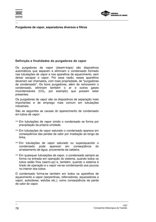 Espírito Santo
_________________________________________________________________________________________________
__
_________________________________________________________________________________________________
__
CST
78 Companhia Siderúrgica de Tubarão
Purgadores de vapor, separadores diversos e filtros
Definição e finalidades do purgadores de vapor
Os purgadores de vapor (steam-traps) são dispositivos
automáticos que separam e eliminam o condensado formado
nas tubulações de vapor e nos aparelhos de aquecimento, sem
deixar escapar o vapor. Por essa razão, esses aparelhos
deveriam ser chamados, com mais propriedade, de "purgadores
de condensado". Os bons purgadores, além de removerem o
condensado, eliminam também o ar e outros gases
incondensáveis (CO2, por exemplo) que possam estar
presentes.
Os purgadores de vapor são os dispositivos de separação mais
importantes e de emprego mais comum em tubulações
industriais.
São as seguintes as causas do aparecimento de condensado
em tubos de vapor:
− Em tubulações de vapor úmido o condensado se forma por
precipitação da própria umidade.
− Em tubulações de vapor saturado o condensado aparece em
conseqüência das perdas de calor por irradiação ao longo da
linha.
− Em tubulações de vapor saturado ou superaquecido o
condensado pode aparecer em conseqüência do
arrastamento de água, proveniente da caldeira.
− Em quaisquer tubulações de vapor, o condensado sempre se
forma na entrada em operação do sistema, quando todos os
tubos estão frios (warm-up) e, também, quando o sistema é
tirado de operação e o vapor vai-se condensando aos poucos
no interior dos tubos.
O condensado forma-se também em todos os aparelhos de
aquecimento a vapor (serpentinas, refervedores, aquecedores a
vapor, autoclaves, estufas etc.), como conseqüência da perda
de calor do vapor.
 