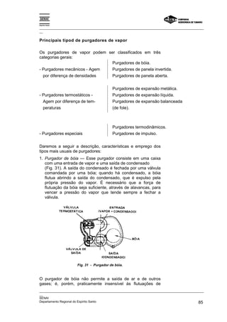 Espírito Santo
_________________________________________________________________________________________________
__
_________________________________________________________________________________________________
__
SENAI
Departamento Regional do Espírito Santo 85
Principais tipod de purgadores de vapor
Os purgadores de vapor podem ser classificados em três
categorias gerais:
Purgadores de bóia.
- Purgadores mecânicos - Agem Purgadores de panela invertida.
por diferença de densidades Purgadores de panela aberta.
Purgadores de expansão metálica.
- Purgadores termostáticos - Purgadores de expansão líquida.
Agem por diferença de tem- Purgadores de expansão balanceada
peraturas (de fole).
Purgadores termodinâmicos.
- Purgadores especiais Purgadores de impulso.
Daremos a seguir a descrição, características e emprego dos
tipos mais usuais de purgadores:
1. Purgador de bóia — Esse purgador consiste em uma caixa
com uma entrada de vapor e uma saída de condensado
(Fig. 31). A saída do condensado é fechada por uma válvula
comandada por uma bóia; quando há condensado, a bóia
flutua abrindo a saída do condensado, que é expulso pela
própria pressão do vapor. É necessário que a força de
flutuação da bóia seja suficiente, através de alavancas, para
vencer a pressão do vapor que tende sempre a fechar a
válvula.
Fig. 31 - Purgador de bóia.
O purgador de bóia não permite a saída de ar e de outros
gases; é, porém, praticamente insensível às flutuações de
 